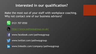 Make the most out of your staff with workplace coaching.
Why not contact one of our business advisors?
0121 707 0550
http://www.pathwaygroup.co.uk/
www.facebook.com/pathwaygroup
www.twitter.com/pathwaygroup
www.linkedin.com/company/pathwaygroup
Interested in our qualification?
 