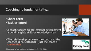 Coaching is fundamentally…
• Short-term
• Task oriented
• A coach focuses on professional development
around tangible skills or knowledge areas
• The relationship between the coach and the
coachee is not essential – just the coach’s
credentials
Talk to one of our business advisors on 0121 707 0550
 