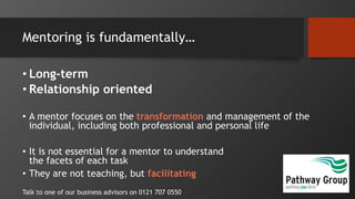 Mentoring is fundamentally…
• Long-term
• Relationship oriented
• A mentor focuses on the transformation and management of the
individual, including both professional and personal life
• It is not essential for a mentor to understand
the facets of each task
• They are not teaching, but facilitating
Talk to one of our business advisors on 0121 707 0550
 