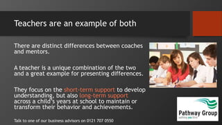 Teachers are an example of both
There are distinct differences between coaches
and mentors.
A teacher is a unique combination of the two
and a great example for presenting differences.
They focus on the short-term support to develop
understanding, but also long-term support
across a child’s years at school to maintain or
transform their behavior and achievements.
Talk to one of our business advisors on 0121 707 0550
 