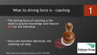 What its driving force is - coaching
• The driving force of coaching is the
need to acquire knowledge and improve
ROI for the individual
• Once this had been delivered, the
coaching can stop.
Talk to one of our business advisors on 0121 707 0550
1
 