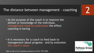 The distance between management - coaching
• As the purpose of the coach is to improve the
skillset or knowledge of the individual,
management need to understand the effect
coaching is having
• It is necessary for a coach to feed back to
management about progress – and by extension
the coach’s value
Talk to one of our business advisors on 0121 707 0550
2
 
