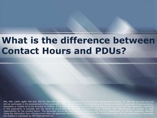 What is the difference between
Contact Hours and PDUs?
PMI, PMP, CAPM, PgMP, PMI-ACP, PMI-SP, PMI-RMP and PMBOK are trademarks of the Project Management Institute, Inc. PMI has not endorsed and
did not participate in the development of this publication. PMI does not sponsor this publication and makes no warranty, guarantee or representation,
expressed or implied as to the accuracy or content. Every attempt has been made by OSP International LLC to ensure that the information presented
in this publication is accurate and can serve as preparation for the PMP certification exam. However, OSP International LLC accepts no legal
responsibility for the content herein. This document should be used only as a reference and not as a replacement for officially published material.
Using the information from this document does not guarantee that the reader will pass the PMP certification exam. No such guarantees or warranties
are implied or expressed by OSP International LLC.
 