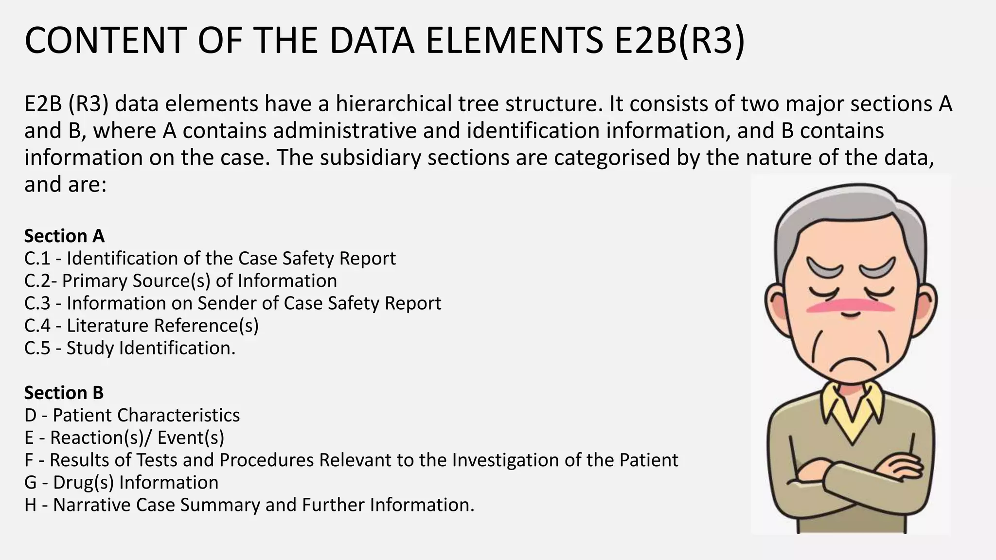 CONTENT OF THE DATA ELEMENTS E2B(R3)
E2B (R3) data elements have a hierarchical tree structure. It consists of two major sections A
and B, where A contains administrative and identification information, and B contains
information on the case. The subsidiary sections are categorised by the nature of the data,
and are:
Section A
C.1 - Identification of the Case Safety Report
C.2- Primary Source(s) of Information
C.3 - Information on Sender of Case Safety Report
C.4 - Literature Reference(s)
C.5 - Study Identification.
Section B
D - Patient Characteristics
E - Reaction(s)/ Event(s)
F - Results of Tests and Procedures Relevant to the Investigation of the Patient
G - Drug(s) Information
H - Narrative Case Summary and Further Information.
 
