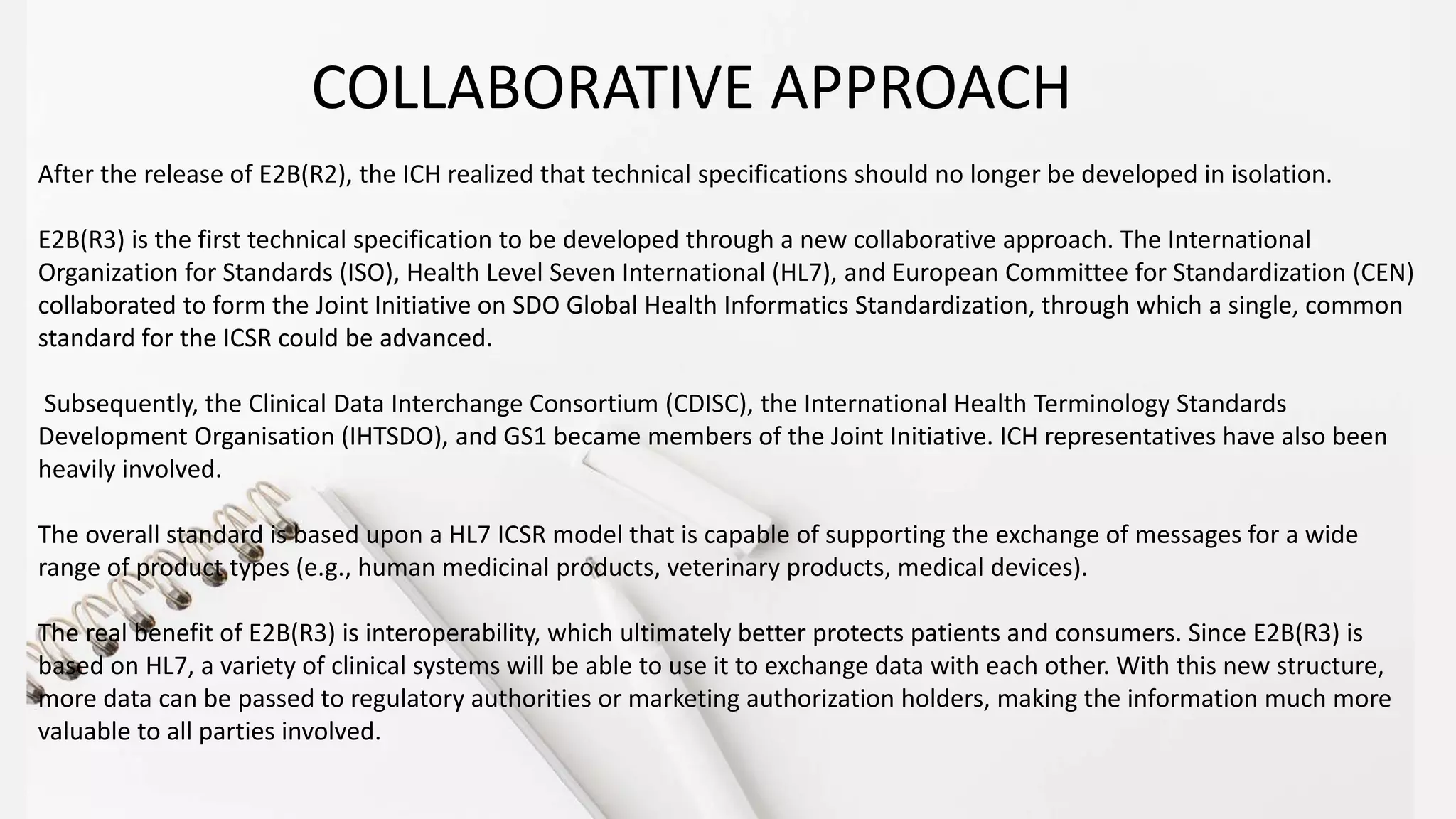 After the release of E2B(R2), the ICH realized that technical specifications should no longer be developed in isolation.
E2B(R3) is the first technical specification to be developed through a new collaborative approach. The International
Organization for Standards (ISO), Health Level Seven International (HL7), and European Committee for Standardization (CEN)
collaborated to form the Joint Initiative on SDO Global Health Informatics Standardization, through which a single, common
standard for the ICSR could be advanced.
Subsequently, the Clinical Data Interchange Consortium (CDISC), the International Health Terminology Standards
Development Organisation (IHTSDO), and GS1 became members of the Joint Initiative. ICH representatives have also been
heavily involved.
The overall standard is based upon a HL7 ICSR model that is capable of supporting the exchange of messages for a wide
range of product types (e.g., human medicinal products, veterinary products, medical devices).
The real benefit of E2B(R3) is interoperability, which ultimately better protects patients and consumers. Since E2B(R3) is
based on HL7, a variety of clinical systems will be able to use it to exchange data with each other. With this new structure,
more data can be passed to regulatory authorities or marketing authorization holders, making the information much more
valuable to all parties involved.
COLLABORATIVE APPROACH
 