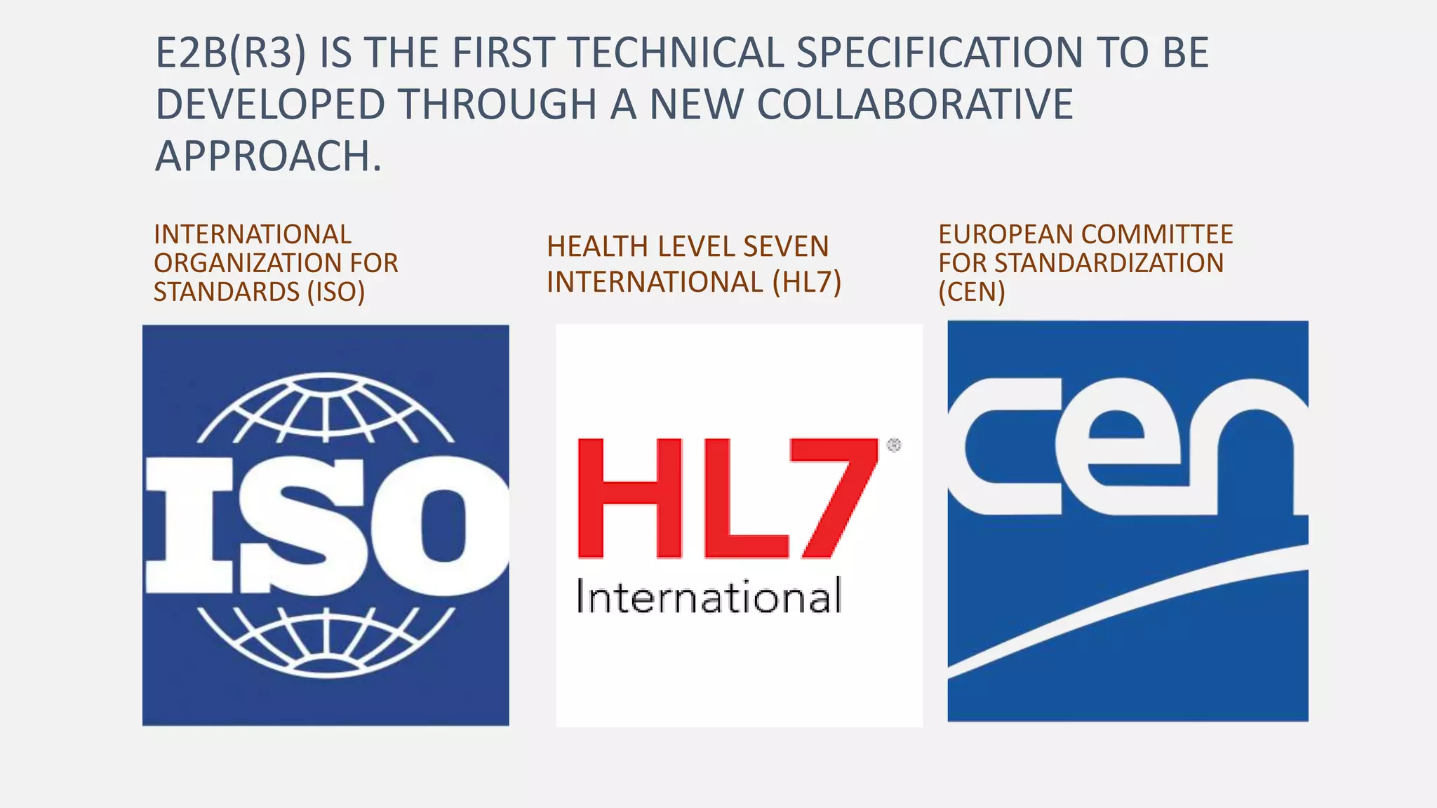 E2B(R3) IS THE FIRST TECHNICAL SPECIFICATION TO BE
DEVELOPED THROUGH A NEW COLLABORATIVE
APPROACH.
INTERNATIONAL
ORGANIZATION FOR
STANDARDS (ISO)
HEALTH LEVEL SEVEN
INTERNATIONAL (HL7)
EUROPEAN COMMITTEE
FOR STANDARDIZATION
(CEN)
 