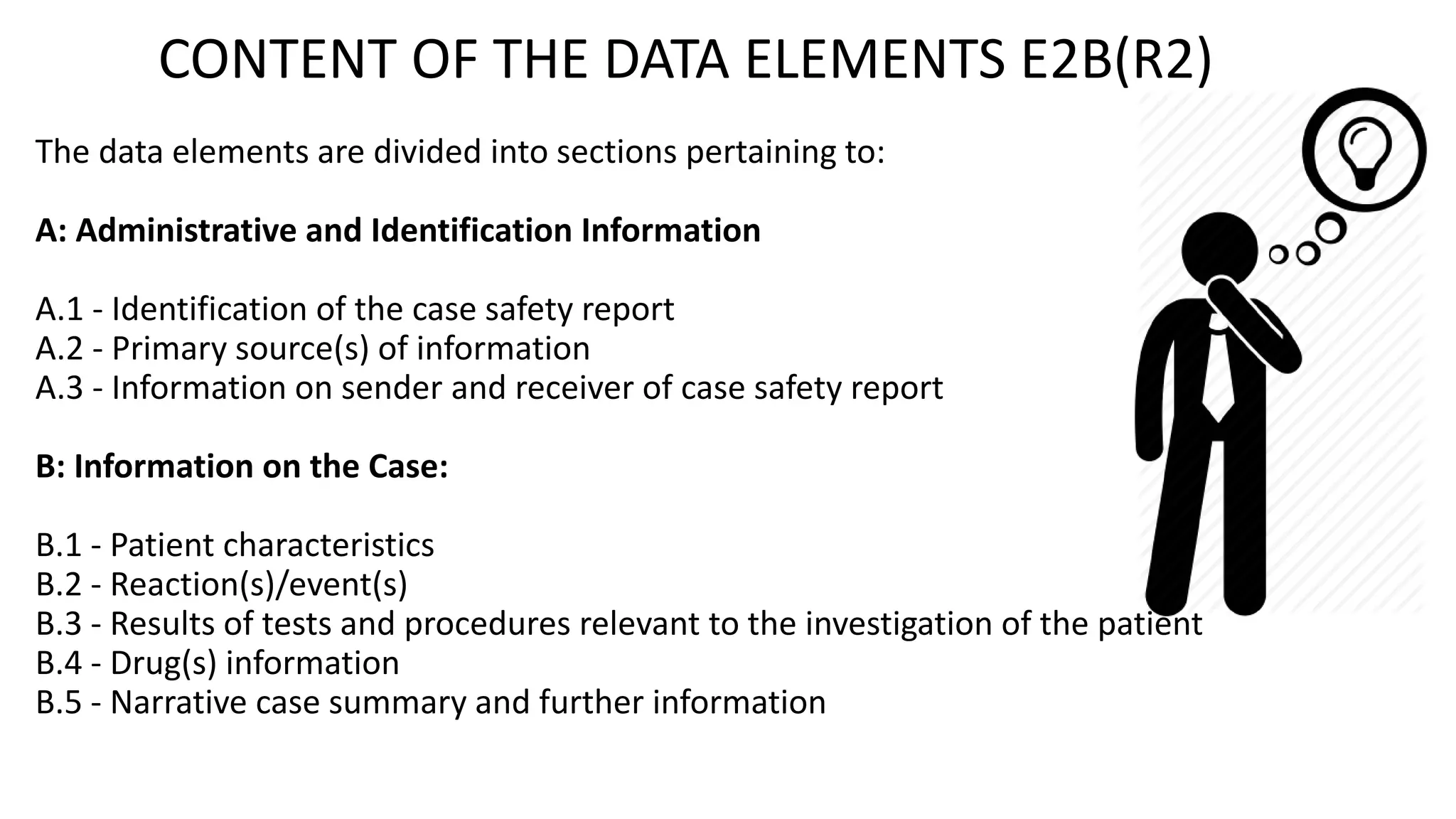 CONTENT OF THE DATA ELEMENTS E2B(R2)
The data elements are divided into sections pertaining to:
A: Administrative and Identification Information
A.1 - Identification of the case safety report
A.2 - Primary source(s) of information
A.3 - Information on sender and receiver of case safety report
B: Information on the Case:
B.1 - Patient characteristics
B.2 - Reaction(s)/event(s)
B.3 - Results of tests and procedures relevant to the investigation of the patient
B.4 - Drug(s) information
B.5 - Narrative case summary and further information
 