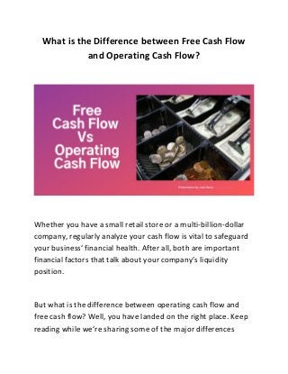What is the Difference between Free Cash Flow
and Operating Cash Flow?
Whether you have a small retail store or a multi-billion-dollar
company, regularly analyze your cash flow is vital to safeguard
your business’ financial health. After all, both are important
financial factors that talk about your company’s liquidity
position.
But what is the difference between operating cash flow and
free cash flow? Well, you have landed on the right place. Keep
reading while we’re sharing some of the major differences
 