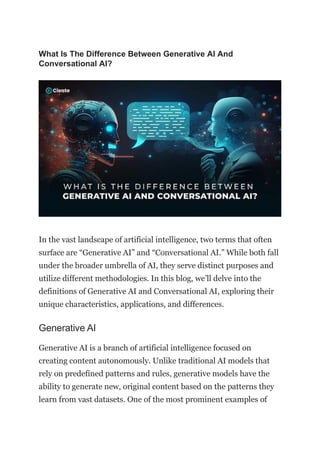What Is The Difference Between Generative AI And
Conversational AI?
In the vast landscape of artificial intelligence, two terms that often
surface are “Generative AI” and “Conversational AI.” While both fall
under the broader umbrella of AI, they serve distinct purposes and
utilize different methodologies. In this blog, we’ll delve into the
definitions of Generative AI and Conversational AI, exploring their
unique characteristics, applications, and differences.
Generative AI
Generative AI is a branch of artificial intelligence focused on
creating content autonomously. Unlike traditional AI models that
rely on predefined patterns and rules, generative models have the
ability to generate new, original content based on the patterns they
learn from vast datasets. One of the most prominent examples of
 