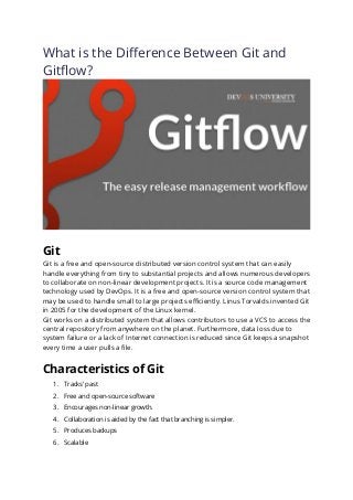 What is the Difference Between Git and
Gitflow?
Git
Git is a free and open-source distributed version control system that can easily
handle everything from tiny to substantial projects and allows numerous developers
to collaborate on non-linear development projects. It is a source code management
technology used by DevOps. It is a free and open-source version control system that
may be used to handle small to large projects efficiently. Linus Torvalds invented Git
in 2005 for the development of the Linux kernel.
Git works on a distributed system that allows contributors to use a VCS to access the
central repository from anywhere on the planet. Furthermore, data loss due to
system failure or a lack of Internet connection is reduced since Git keeps a snapshot
every time a user pulls a file.
Characteristics of Git
1. Tracks’ past
2. Free and open-source software
3. Encourages non-linear growth.
4. Collaboration is aided by the fact that branching is simpler.
5. Produces backups
6. Scalable
 
