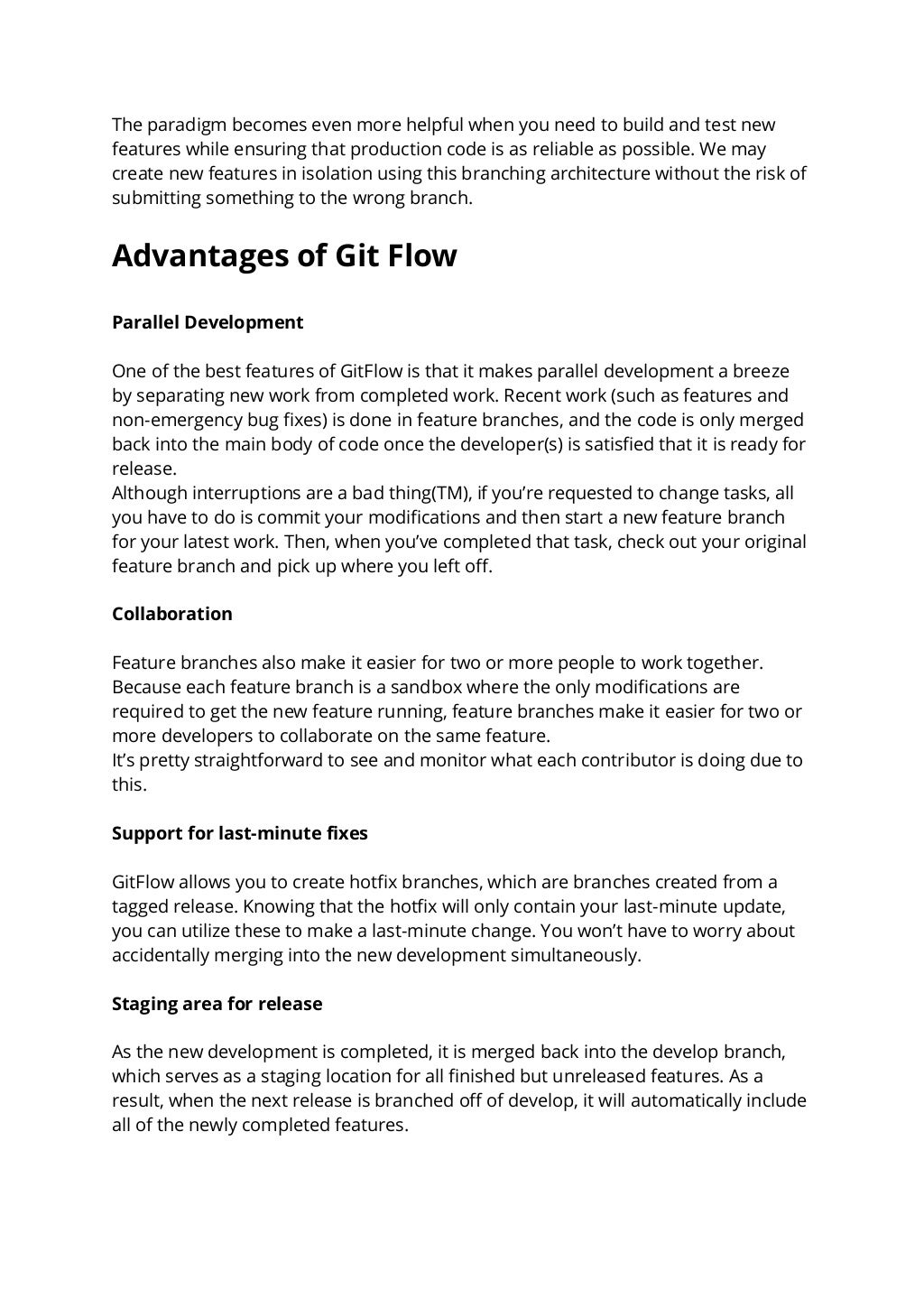 The paradigm becomes even more helpful when you need to build and test new
features while ensuring that production code is as reliable as possible. We may
create new features in isolation using this branching architecture without the risk of
submitting something to the wrong branch.
Advantages of Git Flow
Parallel Development
One of the best features of GitFlow is that it makes parallel development a breeze
by separating new work from completed work. Recent work (such as features and
non-emergency bug fixes) is done in feature branches, and the code is only merged
back into the main body of code once the developer(s) is satisfied that it is ready for
release.
Although interruptions are a bad thing(TM), if you’re requested to change tasks, all
you have to do is commit your modifications and then start a new feature branch
for your latest work. Then, when you’ve completed that task, check out your original
feature branch and pick up where you left off.
Collaboration
Feature branches also make it easier for two or more people to work together.
Because each feature branch is a sandbox where the only modifications are
required to get the new feature running, feature branches make it easier for two or
more developers to collaborate on the same feature.
It’s pretty straightforward to see and monitor what each contributor is doing due to
this.
Support for last-minute fixes
GitFlow allows you to create hotfix branches, which are branches created from a
tagged release. Knowing that the hotfix will only contain your last-minute update,
you can utilize these to make a last-minute change. You won’t have to worry about
accidentally merging into the new development simultaneously.
Staging area for release
As the new development is completed, it is merged back into the develop branch,
which serves as a staging location for all finished but unreleased features. As a
result, when the next release is branched off of develop, it will automatically include
all of the newly completed features.
 
