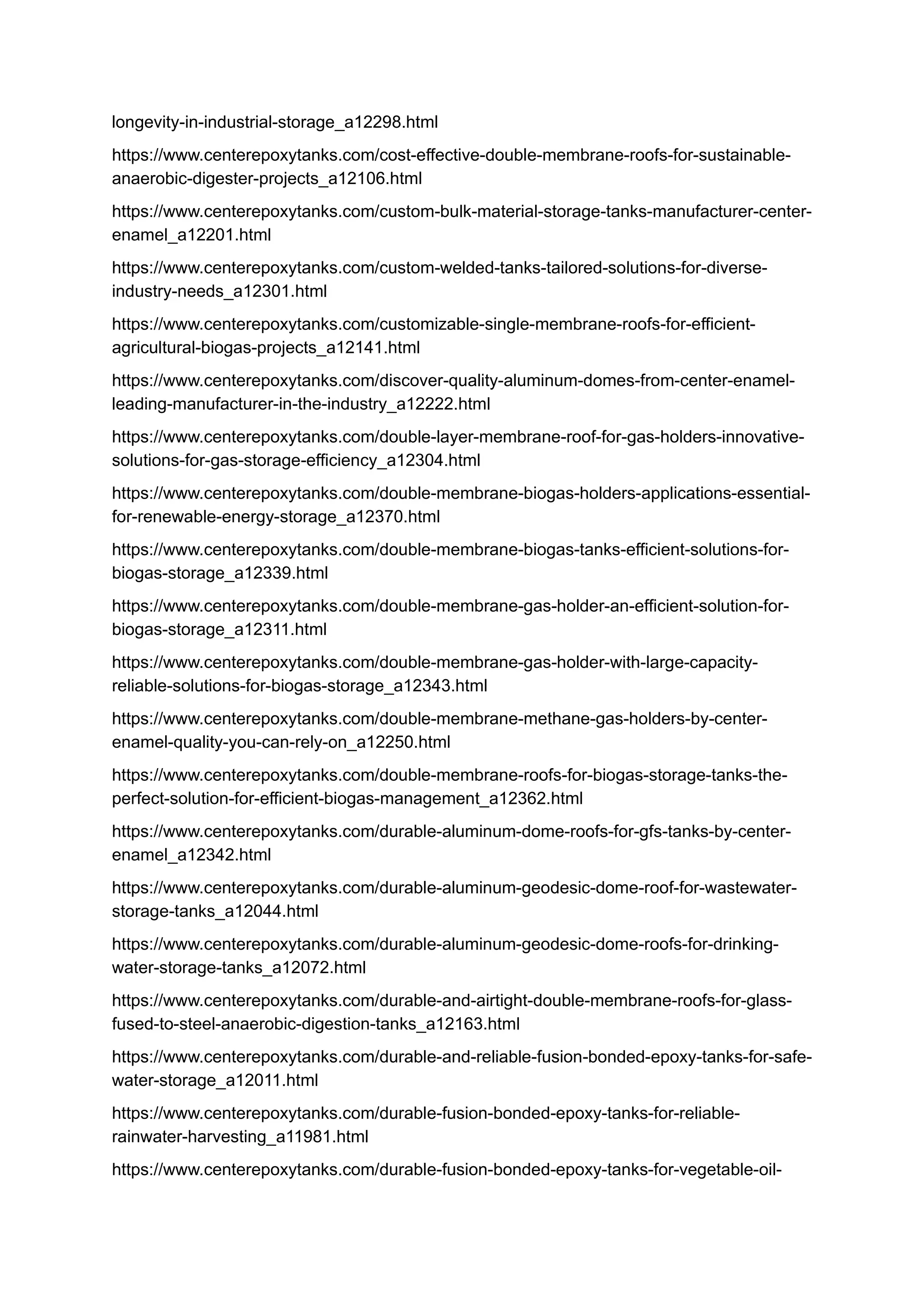 longevity-in-industrial-storage_a12298.html
https://www.centerepoxytanks.com/cost-effective-double-membrane-roofs-for-sustainable-
anaerobic-digester-projects_a12106.html
https://www.centerepoxytanks.com/custom-bulk-material-storage-tanks-manufacturer-center-
enamel_a12201.html
https://www.centerepoxytanks.com/custom-welded-tanks-tailored-solutions-for-diverse-
industry-needs_a12301.html
https://www.centerepoxytanks.com/customizable-single-membrane-roofs-for-efficient-
agricultural-biogas-projects_a12141.html
https://www.centerepoxytanks.com/discover-quality-aluminum-domes-from-center-enamel-
leading-manufacturer-in-the-industry_a12222.html
https://www.centerepoxytanks.com/double-layer-membrane-roof-for-gas-holders-innovative-
solutions-for-gas-storage-efficiency_a12304.html
https://www.centerepoxytanks.com/double-membrane-biogas-holders-applications-essential-
for-renewable-energy-storage_a12370.html
https://www.centerepoxytanks.com/double-membrane-biogas-tanks-efficient-solutions-for-
biogas-storage_a12339.html
https://www.centerepoxytanks.com/double-membrane-gas-holder-an-efficient-solution-for-
biogas-storage_a12311.html
https://www.centerepoxytanks.com/double-membrane-gas-holder-with-large-capacity-
reliable-solutions-for-biogas-storage_a12343.html
https://www.centerepoxytanks.com/double-membrane-methane-gas-holders-by-center-
enamel-quality-you-can-rely-on_a12250.html
https://www.centerepoxytanks.com/double-membrane-roofs-for-biogas-storage-tanks-the-
perfect-solution-for-efficient-biogas-management_a12362.html
https://www.centerepoxytanks.com/durable-aluminum-dome-roofs-for-gfs-tanks-by-center-
enamel_a12342.html
https://www.centerepoxytanks.com/durable-aluminum-geodesic-dome-roof-for-wastewater-
storage-tanks_a12044.html
https://www.centerepoxytanks.com/durable-aluminum-geodesic-dome-roofs-for-drinking-
water-storage-tanks_a12072.html
https://www.centerepoxytanks.com/durable-and-airtight-double-membrane-roofs-for-glass-
fused-to-steel-anaerobic-digestion-tanks_a12163.html
https://www.centerepoxytanks.com/durable-and-reliable-fusion-bonded-epoxy-tanks-for-safe-
water-storage_a12011.html
https://www.centerepoxytanks.com/durable-fusion-bonded-epoxy-tanks-for-reliable-
rainwater-harvesting_a11981.html
https://www.centerepoxytanks.com/durable-fusion-bonded-epoxy-tanks-for-vegetable-oil-
 