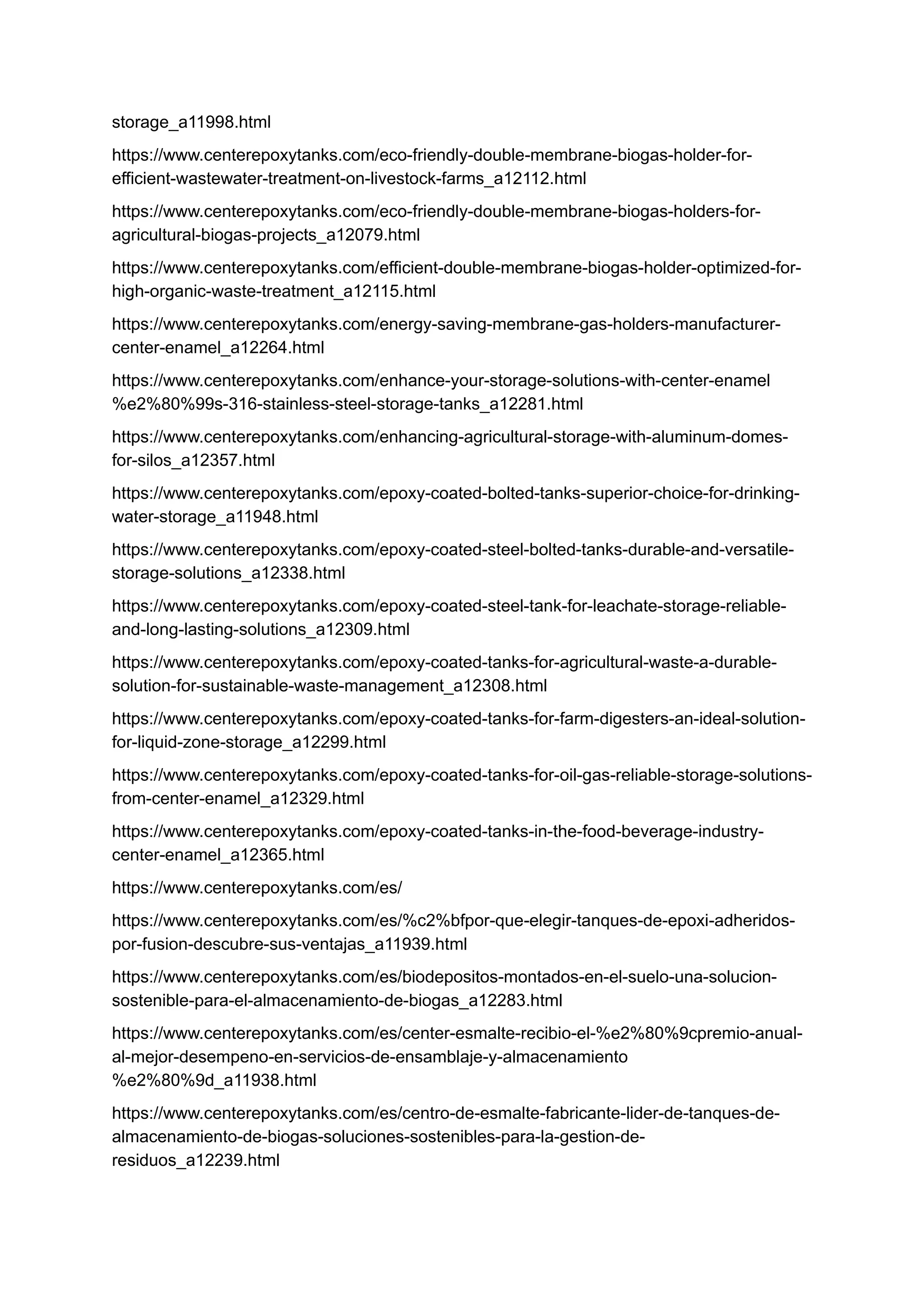 storage_a11998.html
https://www.centerepoxytanks.com/eco-friendly-double-membrane-biogas-holder-for-
efficient-wastewater-treatment-on-livestock-farms_a12112.html
https://www.centerepoxytanks.com/eco-friendly-double-membrane-biogas-holders-for-
agricultural-biogas-projects_a12079.html
https://www.centerepoxytanks.com/efficient-double-membrane-biogas-holder-optimized-for-
high-organic-waste-treatment_a12115.html
https://www.centerepoxytanks.com/energy-saving-membrane-gas-holders-manufacturer-
center-enamel_a12264.html
https://www.centerepoxytanks.com/enhance-your-storage-solutions-with-center-enamel
%e2%80%99s-316-stainless-steel-storage-tanks_a12281.html
https://www.centerepoxytanks.com/enhancing-agricultural-storage-with-aluminum-domes-
for-silos_a12357.html
https://www.centerepoxytanks.com/epoxy-coated-bolted-tanks-superior-choice-for-drinking-
water-storage_a11948.html
https://www.centerepoxytanks.com/epoxy-coated-steel-bolted-tanks-durable-and-versatile-
storage-solutions_a12338.html
https://www.centerepoxytanks.com/epoxy-coated-steel-tank-for-leachate-storage-reliable-
and-long-lasting-solutions_a12309.html
https://www.centerepoxytanks.com/epoxy-coated-tanks-for-agricultural-waste-a-durable-
solution-for-sustainable-waste-management_a12308.html
https://www.centerepoxytanks.com/epoxy-coated-tanks-for-farm-digesters-an-ideal-solution-
for-liquid-zone-storage_a12299.html
https://www.centerepoxytanks.com/epoxy-coated-tanks-for-oil-gas-reliable-storage-solutions-
from-center-enamel_a12329.html
https://www.centerepoxytanks.com/epoxy-coated-tanks-in-the-food-beverage-industry-
center-enamel_a12365.html
https://www.centerepoxytanks.com/es/
https://www.centerepoxytanks.com/es/%c2%bfpor-que-elegir-tanques-de-epoxi-adheridos-
por-fusion-descubre-sus-ventajas_a11939.html
https://www.centerepoxytanks.com/es/biodepositos-montados-en-el-suelo-una-solucion-
sostenible-para-el-almacenamiento-de-biogas_a12283.html
https://www.centerepoxytanks.com/es/center-esmalte-recibio-el-%e2%80%9cpremio-anual-
al-mejor-desempeno-en-servicios-de-ensamblaje-y-almacenamiento
%e2%80%9d_a11938.html
https://www.centerepoxytanks.com/es/centro-de-esmalte-fabricante-lider-de-tanques-de-
almacenamiento-de-biogas-soluciones-sostenibles-para-la-gestion-de-
residuos_a12239.html
 