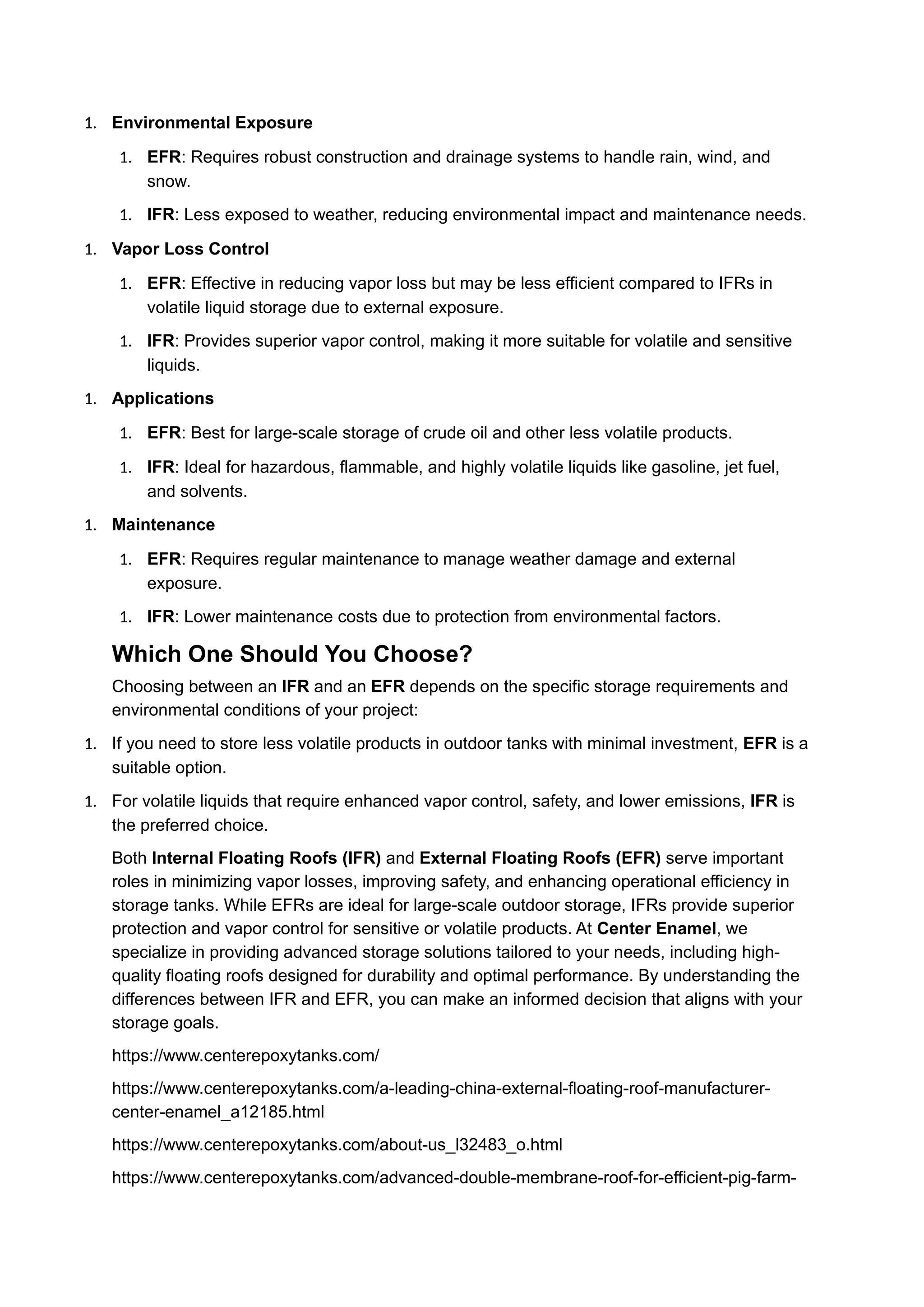 1. Environmental Exposure
1. EFR: Requires robust construction and drainage systems to handle rain, wind, and
snow.
1. IFR: Less exposed to weather, reducing environmental impact and maintenance needs.
1. Vapor Loss Control
1. EFR: Effective in reducing vapor loss but may be less efficient compared to IFRs in
volatile liquid storage due to external exposure.
1. IFR: Provides superior vapor control, making it more suitable for volatile and sensitive
liquids.
1. Applications
1. EFR: Best for large-scale storage of crude oil and other less volatile products.
1. IFR: Ideal for hazardous, flammable, and highly volatile liquids like gasoline, jet fuel,
and solvents.
1. Maintenance
1. EFR: Requires regular maintenance to manage weather damage and external
exposure.
1. IFR: Lower maintenance costs due to protection from environmental factors.
Which One Should You Choose?
Choosing between an IFR and an EFR depends on the specific storage requirements and
environmental conditions of your project:
1. If you need to store less volatile products in outdoor tanks with minimal investment, EFR is a
suitable option.
1. For volatile liquids that require enhanced vapor control, safety, and lower emissions, IFR is
the preferred choice.
Both Internal Floating Roofs (IFR) and External Floating Roofs (EFR) serve important
roles in minimizing vapor losses, improving safety, and enhancing operational efficiency in
storage tanks. While EFRs are ideal for large-scale outdoor storage, IFRs provide superior
protection and vapor control for sensitive or volatile products. At Center Enamel, we
specialize in providing advanced storage solutions tailored to your needs, including high-
quality floating roofs designed for durability and optimal performance. By understanding the
differences between IFR and EFR, you can make an informed decision that aligns with your
storage goals.
https://www.centerepoxytanks.com/
https://www.centerepoxytanks.com/a-leading-china-external-floating-roof-manufacturer-
center-enamel_a12185.html
https://www.centerepoxytanks.com/about-us_l32483_o.html
https://www.centerepoxytanks.com/advanced-double-membrane-roof-for-efficient-pig-farm-
 