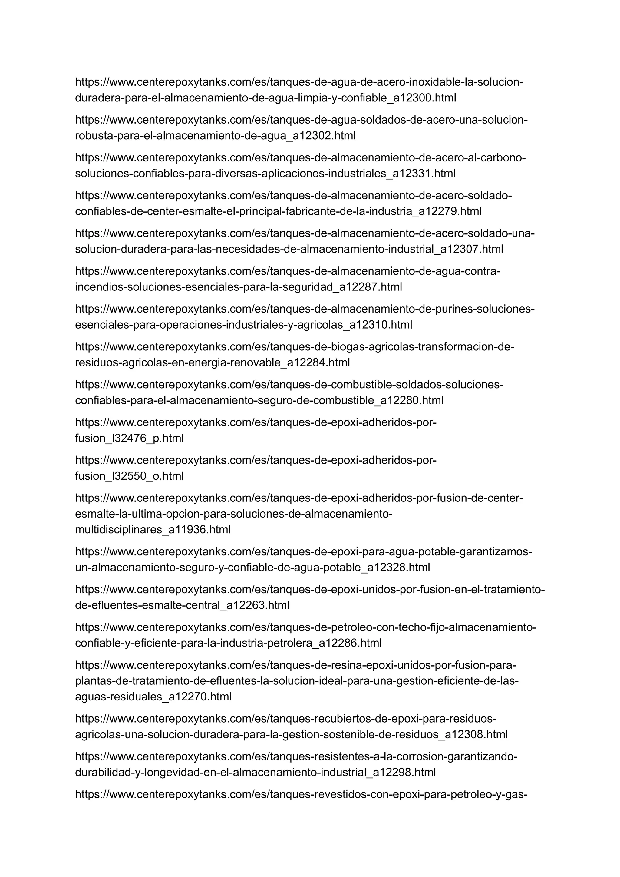 https://www.centerepoxytanks.com/es/tanques-de-agua-de-acero-inoxidable-la-solucion-
duradera-para-el-almacenamiento-de-agua-limpia-y-confiable_a12300.html
https://www.centerepoxytanks.com/es/tanques-de-agua-soldados-de-acero-una-solucion-
robusta-para-el-almacenamiento-de-agua_a12302.html
https://www.centerepoxytanks.com/es/tanques-de-almacenamiento-de-acero-al-carbono-
soluciones-confiables-para-diversas-aplicaciones-industriales_a12331.html
https://www.centerepoxytanks.com/es/tanques-de-almacenamiento-de-acero-soldado-
confiables-de-center-esmalte-el-principal-fabricante-de-la-industria_a12279.html
https://www.centerepoxytanks.com/es/tanques-de-almacenamiento-de-acero-soldado-una-
solucion-duradera-para-las-necesidades-de-almacenamiento-industrial_a12307.html
https://www.centerepoxytanks.com/es/tanques-de-almacenamiento-de-agua-contra-
incendios-soluciones-esenciales-para-la-seguridad_a12287.html
https://www.centerepoxytanks.com/es/tanques-de-almacenamiento-de-purines-soluciones-
esenciales-para-operaciones-industriales-y-agricolas_a12310.html
https://www.centerepoxytanks.com/es/tanques-de-biogas-agricolas-transformacion-de-
residuos-agricolas-en-energia-renovable_a12284.html
https://www.centerepoxytanks.com/es/tanques-de-combustible-soldados-soluciones-
confiables-para-el-almacenamiento-seguro-de-combustible_a12280.html
https://www.centerepoxytanks.com/es/tanques-de-epoxi-adheridos-por-
fusion_l32476_p.html
https://www.centerepoxytanks.com/es/tanques-de-epoxi-adheridos-por-
fusion_l32550_o.html
https://www.centerepoxytanks.com/es/tanques-de-epoxi-adheridos-por-fusion-de-center-
esmalte-la-ultima-opcion-para-soluciones-de-almacenamiento-
multidisciplinares_a11936.html
https://www.centerepoxytanks.com/es/tanques-de-epoxi-para-agua-potable-garantizamos-
un-almacenamiento-seguro-y-confiable-de-agua-potable_a12328.html
https://www.centerepoxytanks.com/es/tanques-de-epoxi-unidos-por-fusion-en-el-tratamiento-
de-efluentes-esmalte-central_a12263.html
https://www.centerepoxytanks.com/es/tanques-de-petroleo-con-techo-fijo-almacenamiento-
confiable-y-eficiente-para-la-industria-petrolera_a12286.html
https://www.centerepoxytanks.com/es/tanques-de-resina-epoxi-unidos-por-fusion-para-
plantas-de-tratamiento-de-efluentes-la-solucion-ideal-para-una-gestion-eficiente-de-las-
aguas-residuales_a12270.html
https://www.centerepoxytanks.com/es/tanques-recubiertos-de-epoxi-para-residuos-
agricolas-una-solucion-duradera-para-la-gestion-sostenible-de-residuos_a12308.html
https://www.centerepoxytanks.com/es/tanques-resistentes-a-la-corrosion-garantizando-
durabilidad-y-longevidad-en-el-almacenamiento-industrial_a12298.html
https://www.centerepoxytanks.com/es/tanques-revestidos-con-epoxi-para-petroleo-y-gas-
 