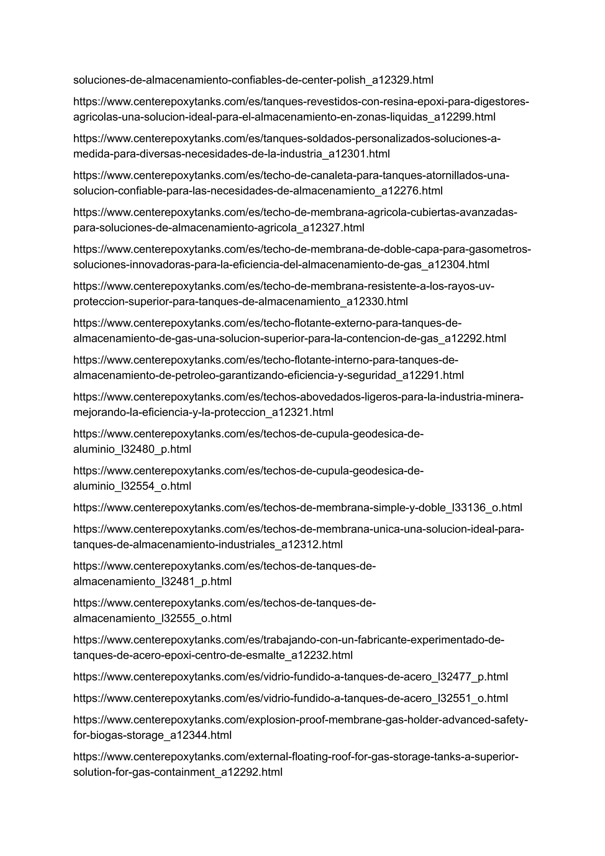 soluciones-de-almacenamiento-confiables-de-center-polish_a12329.html
https://www.centerepoxytanks.com/es/tanques-revestidos-con-resina-epoxi-para-digestores-
agricolas-una-solucion-ideal-para-el-almacenamiento-en-zonas-liquidas_a12299.html
https://www.centerepoxytanks.com/es/tanques-soldados-personalizados-soluciones-a-
medida-para-diversas-necesidades-de-la-industria_a12301.html
https://www.centerepoxytanks.com/es/techo-de-canaleta-para-tanques-atornillados-una-
solucion-confiable-para-las-necesidades-de-almacenamiento_a12276.html
https://www.centerepoxytanks.com/es/techo-de-membrana-agricola-cubiertas-avanzadas-
para-soluciones-de-almacenamiento-agricola_a12327.html
https://www.centerepoxytanks.com/es/techo-de-membrana-de-doble-capa-para-gasometros-
soluciones-innovadoras-para-la-eficiencia-del-almacenamiento-de-gas_a12304.html
https://www.centerepoxytanks.com/es/techo-de-membrana-resistente-a-los-rayos-uv-
proteccion-superior-para-tanques-de-almacenamiento_a12330.html
https://www.centerepoxytanks.com/es/techo-flotante-externo-para-tanques-de-
almacenamiento-de-gas-una-solucion-superior-para-la-contencion-de-gas_a12292.html
https://www.centerepoxytanks.com/es/techo-flotante-interno-para-tanques-de-
almacenamiento-de-petroleo-garantizando-eficiencia-y-seguridad_a12291.html
https://www.centerepoxytanks.com/es/techos-abovedados-ligeros-para-la-industria-minera-
mejorando-la-eficiencia-y-la-proteccion_a12321.html
https://www.centerepoxytanks.com/es/techos-de-cupula-geodesica-de-
aluminio_l32480_p.html
https://www.centerepoxytanks.com/es/techos-de-cupula-geodesica-de-
aluminio_l32554_o.html
https://www.centerepoxytanks.com/es/techos-de-membrana-simple-y-doble_l33136_o.html
https://www.centerepoxytanks.com/es/techos-de-membrana-unica-una-solucion-ideal-para-
tanques-de-almacenamiento-industriales_a12312.html
https://www.centerepoxytanks.com/es/techos-de-tanques-de-
almacenamiento_l32481_p.html
https://www.centerepoxytanks.com/es/techos-de-tanques-de-
almacenamiento_l32555_o.html
https://www.centerepoxytanks.com/es/trabajando-con-un-fabricante-experimentado-de-
tanques-de-acero-epoxi-centro-de-esmalte_a12232.html
https://www.centerepoxytanks.com/es/vidrio-fundido-a-tanques-de-acero_l32477_p.html
https://www.centerepoxytanks.com/es/vidrio-fundido-a-tanques-de-acero_l32551_o.html
https://www.centerepoxytanks.com/explosion-proof-membrane-gas-holder-advanced-safety-
for-biogas-storage_a12344.html
https://www.centerepoxytanks.com/external-floating-roof-for-gas-storage-tanks-a-superior-
solution-for-gas-containment_a12292.html
 