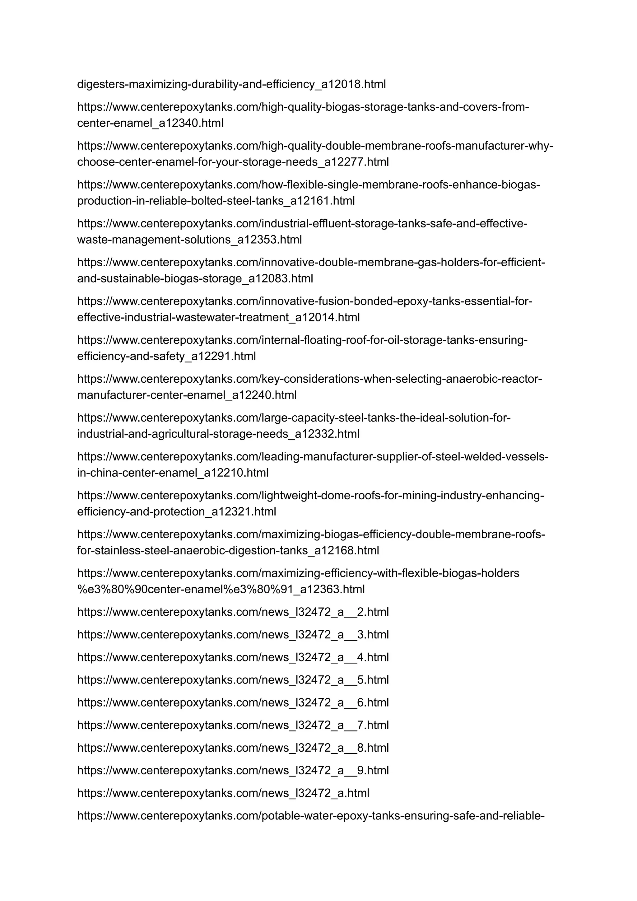 digesters-maximizing-durability-and-efficiency_a12018.html
https://www.centerepoxytanks.com/high-quality-biogas-storage-tanks-and-covers-from-
center-enamel_a12340.html
https://www.centerepoxytanks.com/high-quality-double-membrane-roofs-manufacturer-why-
choose-center-enamel-for-your-storage-needs_a12277.html
https://www.centerepoxytanks.com/how-flexible-single-membrane-roofs-enhance-biogas-
production-in-reliable-bolted-steel-tanks_a12161.html
https://www.centerepoxytanks.com/industrial-effluent-storage-tanks-safe-and-effective-
waste-management-solutions_a12353.html
https://www.centerepoxytanks.com/innovative-double-membrane-gas-holders-for-efficient-
and-sustainable-biogas-storage_a12083.html
https://www.centerepoxytanks.com/innovative-fusion-bonded-epoxy-tanks-essential-for-
effective-industrial-wastewater-treatment_a12014.html
https://www.centerepoxytanks.com/internal-floating-roof-for-oil-storage-tanks-ensuring-
efficiency-and-safety_a12291.html
https://www.centerepoxytanks.com/key-considerations-when-selecting-anaerobic-reactor-
manufacturer-center-enamel_a12240.html
https://www.centerepoxytanks.com/large-capacity-steel-tanks-the-ideal-solution-for-
industrial-and-agricultural-storage-needs_a12332.html
https://www.centerepoxytanks.com/leading-manufacturer-supplier-of-steel-welded-vessels-
in-china-center-enamel_a12210.html
https://www.centerepoxytanks.com/lightweight-dome-roofs-for-mining-industry-enhancing-
efficiency-and-protection_a12321.html
https://www.centerepoxytanks.com/maximizing-biogas-efficiency-double-membrane-roofs-
for-stainless-steel-anaerobic-digestion-tanks_a12168.html
https://www.centerepoxytanks.com/maximizing-efficiency-with-flexible-biogas-holders
%e3%80%90center-enamel%e3%80%91_a12363.html
https://www.centerepoxytanks.com/news_l32472_a__2.html
https://www.centerepoxytanks.com/news_l32472_a__3.html
https://www.centerepoxytanks.com/news_l32472_a__4.html
https://www.centerepoxytanks.com/news_l32472_a__5.html
https://www.centerepoxytanks.com/news_l32472_a__6.html
https://www.centerepoxytanks.com/news_l32472_a__7.html
https://www.centerepoxytanks.com/news_l32472_a__8.html
https://www.centerepoxytanks.com/news_l32472_a__9.html
https://www.centerepoxytanks.com/news_l32472_a.html
https://www.centerepoxytanks.com/potable-water-epoxy-tanks-ensuring-safe-and-reliable-
 