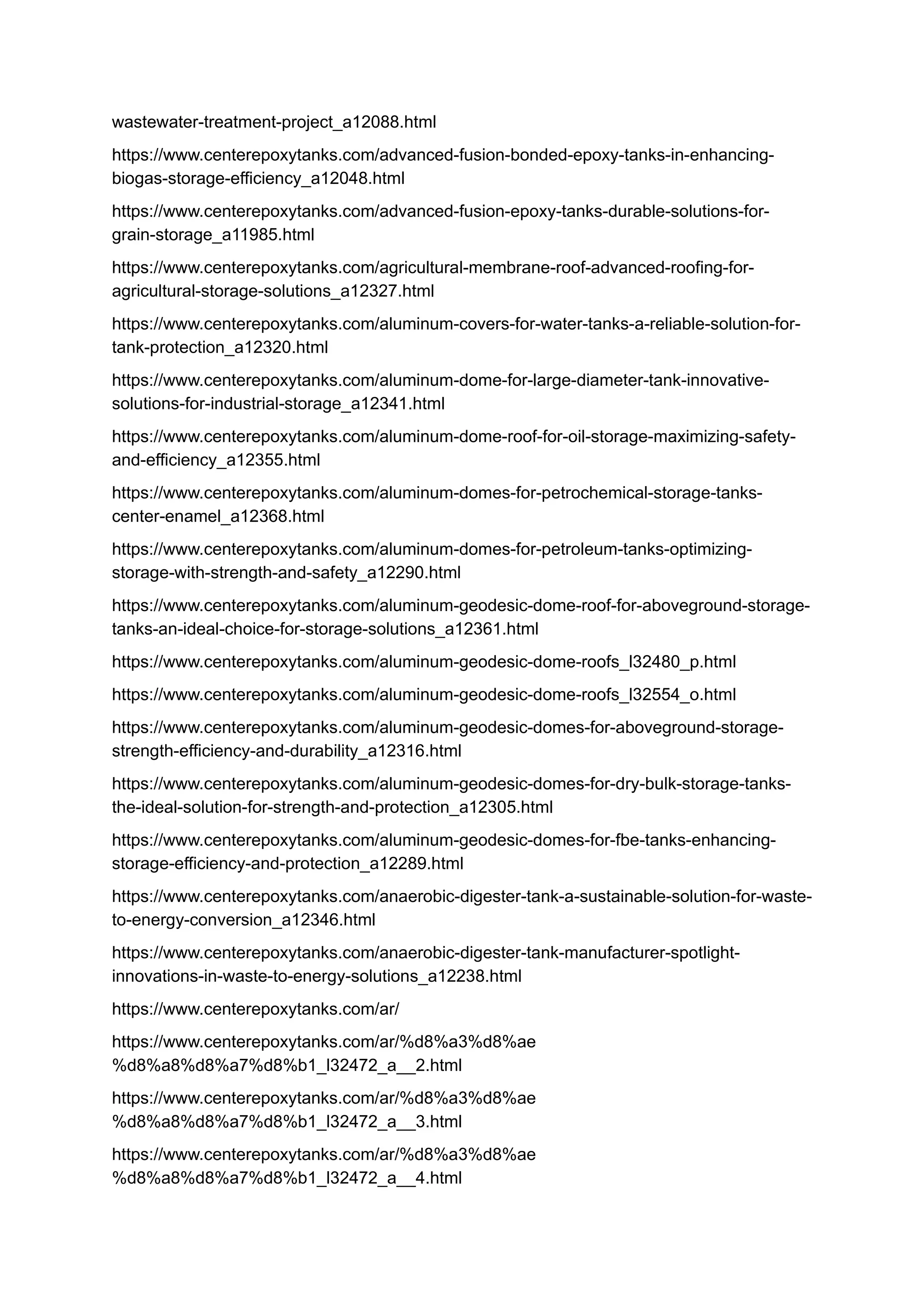 wastewater-treatment-project_a12088.html
https://www.centerepoxytanks.com/advanced-fusion-bonded-epoxy-tanks-in-enhancing-
biogas-storage-efficiency_a12048.html
https://www.centerepoxytanks.com/advanced-fusion-epoxy-tanks-durable-solutions-for-
grain-storage_a11985.html
https://www.centerepoxytanks.com/agricultural-membrane-roof-advanced-roofing-for-
agricultural-storage-solutions_a12327.html
https://www.centerepoxytanks.com/aluminum-covers-for-water-tanks-a-reliable-solution-for-
tank-protection_a12320.html
https://www.centerepoxytanks.com/aluminum-dome-for-large-diameter-tank-innovative-
solutions-for-industrial-storage_a12341.html
https://www.centerepoxytanks.com/aluminum-dome-roof-for-oil-storage-maximizing-safety-
and-efficiency_a12355.html
https://www.centerepoxytanks.com/aluminum-domes-for-petrochemical-storage-tanks-
center-enamel_a12368.html
https://www.centerepoxytanks.com/aluminum-domes-for-petroleum-tanks-optimizing-
storage-with-strength-and-safety_a12290.html
https://www.centerepoxytanks.com/aluminum-geodesic-dome-roof-for-aboveground-storage-
tanks-an-ideal-choice-for-storage-solutions_a12361.html
https://www.centerepoxytanks.com/aluminum-geodesic-dome-roofs_l32480_p.html
https://www.centerepoxytanks.com/aluminum-geodesic-dome-roofs_l32554_o.html
https://www.centerepoxytanks.com/aluminum-geodesic-domes-for-aboveground-storage-
strength-efficiency-and-durability_a12316.html
https://www.centerepoxytanks.com/aluminum-geodesic-domes-for-dry-bulk-storage-tanks-
the-ideal-solution-for-strength-and-protection_a12305.html
https://www.centerepoxytanks.com/aluminum-geodesic-domes-for-fbe-tanks-enhancing-
storage-efficiency-and-protection_a12289.html
https://www.centerepoxytanks.com/anaerobic-digester-tank-a-sustainable-solution-for-waste-
to-energy-conversion_a12346.html
https://www.centerepoxytanks.com/anaerobic-digester-tank-manufacturer-spotlight-
innovations-in-waste-to-energy-solutions_a12238.html
https://www.centerepoxytanks.com/ar/
https://www.centerepoxytanks.com/ar/%d8%a3%d8%ae
%d8%a8%d8%a7%d8%b1_l32472_a__2.html
https://www.centerepoxytanks.com/ar/%d8%a3%d8%ae
%d8%a8%d8%a7%d8%b1_l32472_a__3.html
https://www.centerepoxytanks.com/ar/%d8%a3%d8%ae
%d8%a8%d8%a7%d8%b1_l32472_a__4.html
 