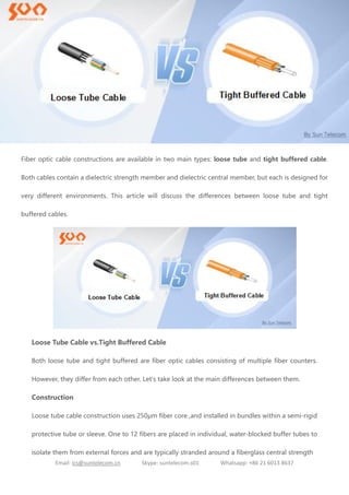 Email: ics@suntelecom.cn Skype: suntelecom.s01 Whatsapp: +86 21 6013 8637
Fiber optic cable constructions are available in two main types: loose tube and tight buffered cable.
Both cables contain a dielectric strength member and dielectric central member, but each is designed for
very different environments. This article will discuss the differences between loose tube and tight
buffered cables.
Loose Tube Cable vs.Tight Buffered Cable
Both loose tube and tight buffered are fiber optic cables consisting of multiple fiber counters.
However, they differ from each other. Let's take look at the main differences between them.
Construction
Loose tube cable construction uses 250μm fiber core ,and installed in bundles within a semi-rigid
protective tube or sleeve. One to 12 fibers are placed in individual, water-blocked buffer tubes to
isolate them from external forces and are typically stranded around a fiberglass central strength
 