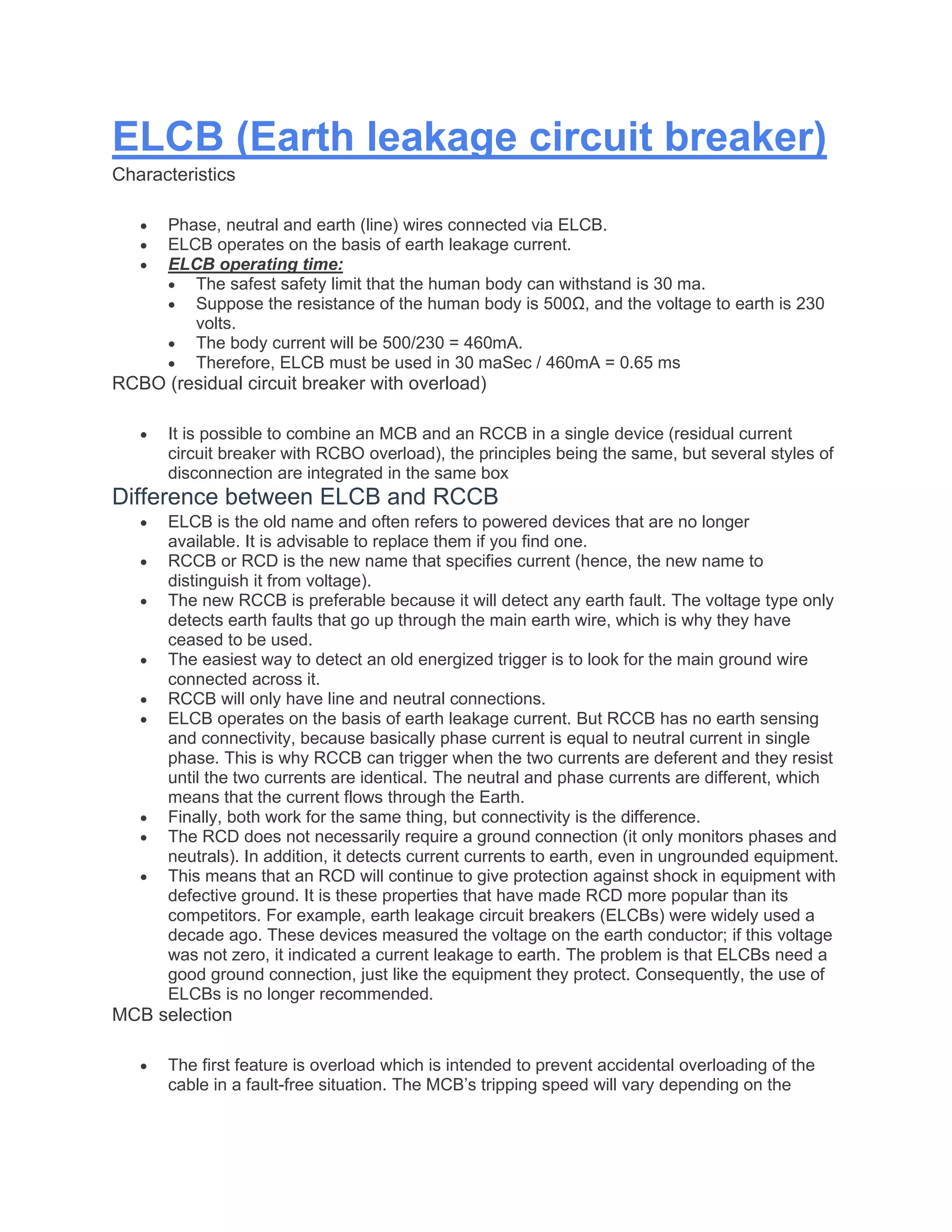 ELCB (Earth leakage circuit breaker)
Characteristics
• Phase, neutral and earth (line) wires connected via ELCB.
• ELCB operates on the basis of earth leakage current.
• ELCB operating time:
• The safest safety limit that the human body can withstand is 30 ma.
• Suppose the resistance of the human body is 500Ω, and the voltage to earth is 230
volts.
• The body current will be 500/230 = 460mA.
• Therefore, ELCB must be used in 30 maSec / 460mA = 0.65 ms
RCBO (residual circuit breaker with overload)
• It is possible to combine an MCB and an RCCB in a single device (residual current
circuit breaker with RCBO overload), the principles being the same, but several styles of
disconnection are integrated in the same box
Difference between ELCB and RCCB
• ELCB is the old name and often refers to powered devices that are no longer
available. It is advisable to replace them if you find one.
• RCCB or RCD is the new name that specifies current (hence, the new name to
distinguish it from voltage).
• The new RCCB is preferable because it will detect any earth fault. The voltage type only
detects earth faults that go up through the main earth wire, which is why they have
ceased to be used.
• The easiest way to detect an old energized trigger is to look for the main ground wire
connected across it.
• RCCB will only have line and neutral connections.
• ELCB operates on the basis of earth leakage current. But RCCB has no earth sensing
and connectivity, because basically phase current is equal to neutral current in single
phase. This is why RCCB can trigger when the two currents are deferent and they resist
until the two currents are identical. The neutral and phase currents are different, which
means that the current flows through the Earth.
• Finally, both work for the same thing, but connectivity is the difference.
• The RCD does not necessarily require a ground connection (it only monitors phases and
neutrals). In addition, it detects current currents to earth, even in ungrounded equipment.
• This means that an RCD will continue to give protection against shock in equipment with
defective ground. It is these properties that have made RCD more popular than its
competitors. For example, earth leakage circuit breakers (ELCBs) were widely used a
decade ago. These devices measured the voltage on the earth conductor; if this voltage
was not zero, it indicated a current leakage to earth. The problem is that ELCBs need a
good ground connection, just like the equipment they protect. Consequently, the use of
ELCBs is no longer recommended.
MCB selection
• The first feature is overload which is intended to prevent accidental overloading of the
cable in a fault-free situation. The MCB’s tripping speed will vary depending on the
 