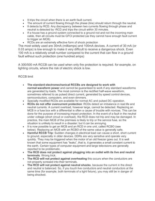 • It trips the circuit when there is an earth fault current.
• The amount of current flowing through the phase (line) should return through the neutral.
• It detects by RCD. Any discrepancy between two currents flowing through phase and
neutral is detected by -RCD and trips the circuit within 30 minutes.
• If a house has a ground system connected to a ground rod and not the incoming main
cable, then all circuits must be GFCI protected (as they cannot have enough fault current
to trigger an MCB)
• RCDs are an extremely effective form of shock protection
The most widely used are 30mA (milliamps) and 100mA devices. A current of 30 mA (or
0.03 amps) is low enough to make it very difficult to receive a dangerous shock. Even
100 mA is a relatively small number compared to the current that can flow in a ground
fault without such protection (one hundred amps)
A 300/500 mA RCCB can be used when only fire protection is required. for example, on
lighting circuits, where the risk of electric shock is low.
RCCB limit
• The standard electromechanical RCCBs are designed to work with
normal waveform power and cannot be guaranteed to work if any standard waveforms
are generated by loads. The most common is the rectified half-wave waveform,
sometimes referred to as pulsed direct current, generated by speed control devices,
semiconductors, computers, and even dimmers.
• Specially modified RCDs are available for normal AC and pulsed DC operation.
• RCDs do not offer overcurrent protection: RCDs detect an imbalance in real life and
neutral currents. A current overload, however large, cannot be detected. Replacing an
MCB in a fuse box with a differential is often a cause of trouble with novices. This can be
done for the purpose of increasing impact protection. In the event of a fault in the neutral
under voltage (short circuit or overload), the RCD does not trip and may be damaged. In
practice, the main MCB of the premises is likely to trip or the service fuse, so the
situation is unlikely to result in a disaster; but it can be annoying.
• It is now possible to get an MCB and an RCD in one unit, called RCBO (see
below). Replacing an MCB with an RCBO of the same value is generally safe.
• Harmful RCCB Trip: Sudden changes in electrical load can cause a short, short current
to ground, especially in older devices. DDRs are very sensitive and operate very
quickly. They may be triggered when the motor of an old freezer goes out. It is well
known that some equipment has “leaks”, that is, it generates a small constant current to
the earth. Certain types of computer equipment and large televisions are generally
reported to be problematic.
• The RCD does not protect against plugging into an outlet with its live and neutral
terminals. Wrong trick.
• The RCD will not protect against overheating this occurs when the conductors are
not properly screwed into their terminals.
• The RCD will not protect against neutral shocks, because the current in the direct
and neutral is balanced. So, if you touch live conductors and neutral conductors at the
same time (for example, both terminals of a light fixture), you may still be in danger of
being shocked.
 