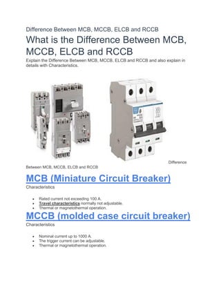 Difference Between MCB, MCCB, ELCB and RCCB
What is the Difference Between MCB,
MCCB, ELCB and RCCB
Explain the Difference Between MCB, MCCB, ELCB and RCCB and also explain in
details with Characteristics.
Difference
Between MCB, MCCB, ELCB and RCCB
MCB (Miniature Circuit Breaker)
Characteristics
• Rated current not exceeding 100 A.
• Travel characteristics normally not adjustable.
• Thermal or magnetothermal operation.
MCCB (molded case circuit breaker)
Characteristics
• Nominal current up to 1000 A.
• The trigger current can be adjustable.
• Thermal or magnetothermal operation.
 