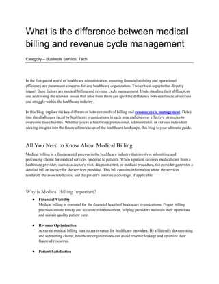 What is the difference between medical
billing and revenue cycle management
Category – Business Service, Tech
In the fast-paced world of healthcare administration, ensuring financial stability and operational
efficiency are paramount concerns for any healthcare organization. Two critical aspects that directly
impact these factors are medical billing and revenue cycle management. Understanding their differences
and addressing the relevant issues that arise from them can spell the difference between financial success
and struggle within the healthcare industry.
In this blog, explore the key differences between medical billing and revenue cycle management. Delve
into the challenges faced by healthcare organizations in each area and discover effective strategies to
overcome these hurdles. Whether you're a healthcare professional, administrator, or curious individual
seeking insights into the financial intricacies of the healthcare landscape, this blog is your ultimate guide.
All You Need to Know About Medical Billing
Medical billing is a fundamental process in the healthcare industry that involves submitting and
processing claims for medical services rendered to patients. When a patient receives medical care from a
healthcare provider, such as a doctor's visit, diagnostic test, or medical procedure, the provider generates a
detailed bill or invoice for the services provided. This bill contains information about the services
rendered, the associated costs, and the patient's insurance coverage, if applicable.
Why is Medical Billing Important?
● Financial Viability
Medical billing is essential for the financial health of healthcare organizations. Proper billing
practices ensure timely and accurate reimbursement, helping providers maintain their operations
and sustain quality patient care.
● Revenue Optimization
Accurate medical billing maximizes revenue for healthcare providers. By efficiently documenting
and submitting claims, healthcare organizations can avoid revenue leakage and optimize their
financial resources.
● Patient Satisfaction
 