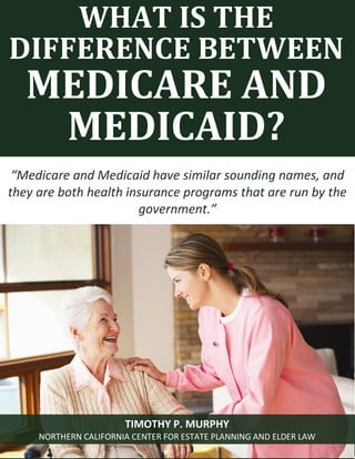 What is the difference between Medicare and Medicaid? www.norcalplanners.com 1 
WHAT IS THE DIFFERENCE BETWEEN 
MEDICARE AND MEDICAID? 
“Medicare and Medicaid have similar sounding names, and they are both health insurance programs that are run by the government.” 
TIMOTHY P. MURPHY 
NORTHERN CALIFORNIA CENTER FOR ESTATE PLANNING AND ELDER LAW  