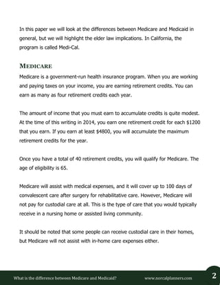 What is the difference between Medicare and Medicaid? www.norcalplanners.com 2 
In this paper we will look at the differences between Medicare and Medicaid in general, but we will highlight the elder law implications. In California, the program is called Medi-Cal. 
MEDICARE 
Medicare is a government-run health insurance program. When you are working and paying taxes on your income, you are earning retirement credits. You can earn as many as four retirement credits each year. 
The amount of income that you must earn to accumulate credits is quite modest. At the time of this writing in 2014, you earn one retirement credit for each $1200 that you earn. If you earn at least $4800, you will accumulate the maximum retirement credits for the year. 
Once you have a total of 40 retirement credits, you will qualify for Medicare. The age of eligibility is 65. 
Medicare will assist with medical expenses, and it will cover up to 100 days of convalescent care after surgery for rehabilitative care. However, Medicare will not pay for custodial care at all. This is the type of care that you would typically receive in a nursing home or assisted living community. 
It should be noted that some people can receive custodial care in their homes, but Medicare will not assist with in-home care expenses either. 
 
