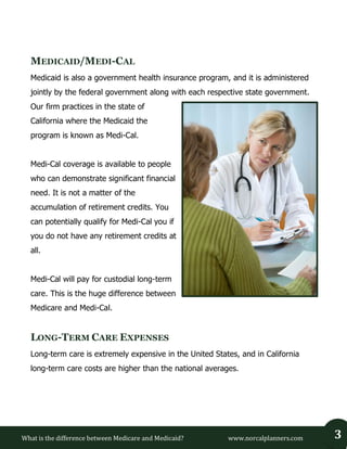 What is the difference between Medicare and Medicaid? www.norcalplanners.com 3 
MEDICAID/MEDI-CAL 
Medicaid is also a government health insurance program, and it is administered jointly by the federal government along with each respective state government. Our firm practices in the state of California where the Medicaid the program is known as Medi-Cal. 
Medi-Cal coverage is available to people who can demonstrate significant financial need. It is not a matter of the accumulation of retirement credits. You can potentially qualify for Medi-Cal you if you do not have any retirement credits at all. 
Medi-Cal will pay for custodial long-term care. This is the huge difference between Medicare and Medi-Cal. 
LONG-TERM CARE EXPENSES 
Long-term care is extremely expensive in the United States, and in California long-term care costs are higher than the national averages. 
 