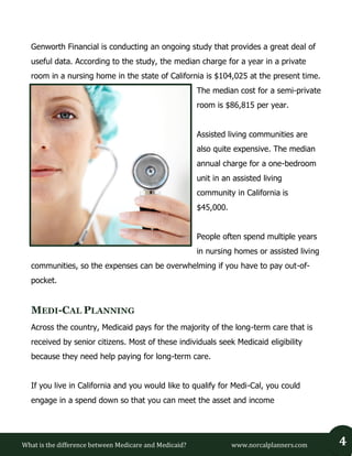 What is the difference between Medicare and Medicaid? www.norcalplanners.com 4 
Genworth Financial is conducting an ongoing study that provides a great deal of useful data. According to the study, the median charge for a year in a private room in a nursing home in the state of California is $104,025 at the present time. The median cost for a semi-private room is $86,815 per year. 
Assisted living communities are also quite expensive. The median annual charge for a one-bedroom unit in an assisted living community in California is $45,000. 
People often spend multiple years in nursing homes or assisted living communities, so the expenses can be overwhelming if you have to pay out-of- pocket. MEDI-CAL PLANNING 
Across the country, Medicaid pays for the majority of the long-term care that is received by senior citizens. Most of these individuals seek Medicaid eligibility because they need help paying for long-term care. 
If you live in California and you would like to qualify for Medi-Cal, you could engage in a spend down so that you can meet the asset and income  