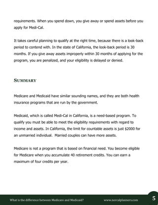 What is the difference between Medicare and Medicaid? www.norcalplanners.com 5 
requirements. When you spend down, you give away or spend assets before you apply for Medi-Cal. 
It takes careful planning to qualify at the right time, because there is a look-back period to contend with. In the state of California, the look-back period is 30 months. If you give away assets improperly within 30 months of applying for the program, you are penalized, and your eligibility is delayed or denied. 
SUMMARY 
Medicare and Medicaid have similar sounding names, and they are both health insurance programs that are run by the government. 
Medicaid, which is called Medi-Cal in California, is a need-based program. To qualify you must be able to meet the eligibility requirements with regard to income and assets. In California, the limit for countable assets is just $2000 for an unmarried individual. Married couples can have more assets. 
Medicare is not a program that is based on financial need. You become eligible for Medicare when you accumulate 40 retirement credits. You can earn a maximum of four credits per year. 
 
