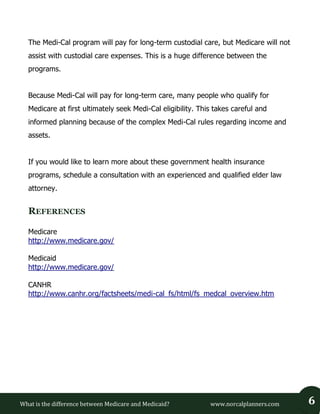 What is the difference between Medicare and Medicaid? www.norcalplanners.com 6 
The Medi-Cal program will pay for long-term custodial care, but Medicare will not assist with custodial care expenses. This is a huge difference between the programs. 
Because Medi-Cal will pay for long-term care, many people who qualify for Medicare at first ultimately seek Medi-Cal eligibility. This takes careful and informed planning because of the complex Medi-Cal rules regarding income and assets. 
If you would like to learn more about these government health insurance programs, schedule a consultation with an experienced and qualified elder law attorney. 
REFERENCES 
Medicare 
http://www.medicare.gov/ 
Medicaid 
http://www.medicare.gov/ 
CANHR 
http://www.canhr.org/factsheets/medi-cal_fs/html/fs_medcal_overview.htm 
 