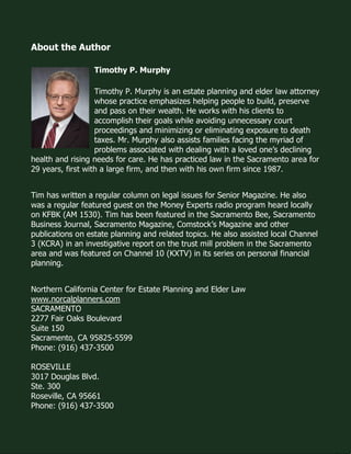What is the difference between Medicare and Medicaid? www.norcalplanners.com 7 
About the Author 
Timothy P. Murphy 
Timothy P. Murphy is an estate planning and elder law attorney whose practice emphasizes helping people to build, preserve and pass on their wealth. He works with his clients to accomplish their goals while avoiding unnecessary court proceedings and minimizing or eliminating exposure to death taxes. Mr. Murphy also assists families facing the myriad of problems associated with dealing with a loved one’s declining health and rising needs for care. He has practiced law in the Sacramento area for 29 years, first with a large firm, and then with his own firm since 1987. 
Tim has written a regular column on legal issues for Senior Magazine. He also was a regular featured guest on the Money Experts radio program heard locally on KFBK (AM 1530). Tim has been featured in the Sacramento Bee, Sacramento Business Journal, Sacramento Magazine, Comstock’s Magazine and other publications on estate planning and related topics. He also assisted local Channel 3 (KCRA) in an investigative report on the trust mill problem in the Sacramento area and was featured on Channel 10 (KXTV) in its series on personal financial planning. 
Northern California Center for Estate Planning and Elder Law 
www.norcalplanners.com 
SACRAMENTO 
2277 Fair Oaks Boulevard 
Suite 150 
Sacramento, CA 95825-5599 
Phone: (916) 437-3500 
ROSEVILLE 
3017 Douglas Blvd. 
Ste. 300 
Roseville, CA 95661 
Phone: (916) 437-3500 