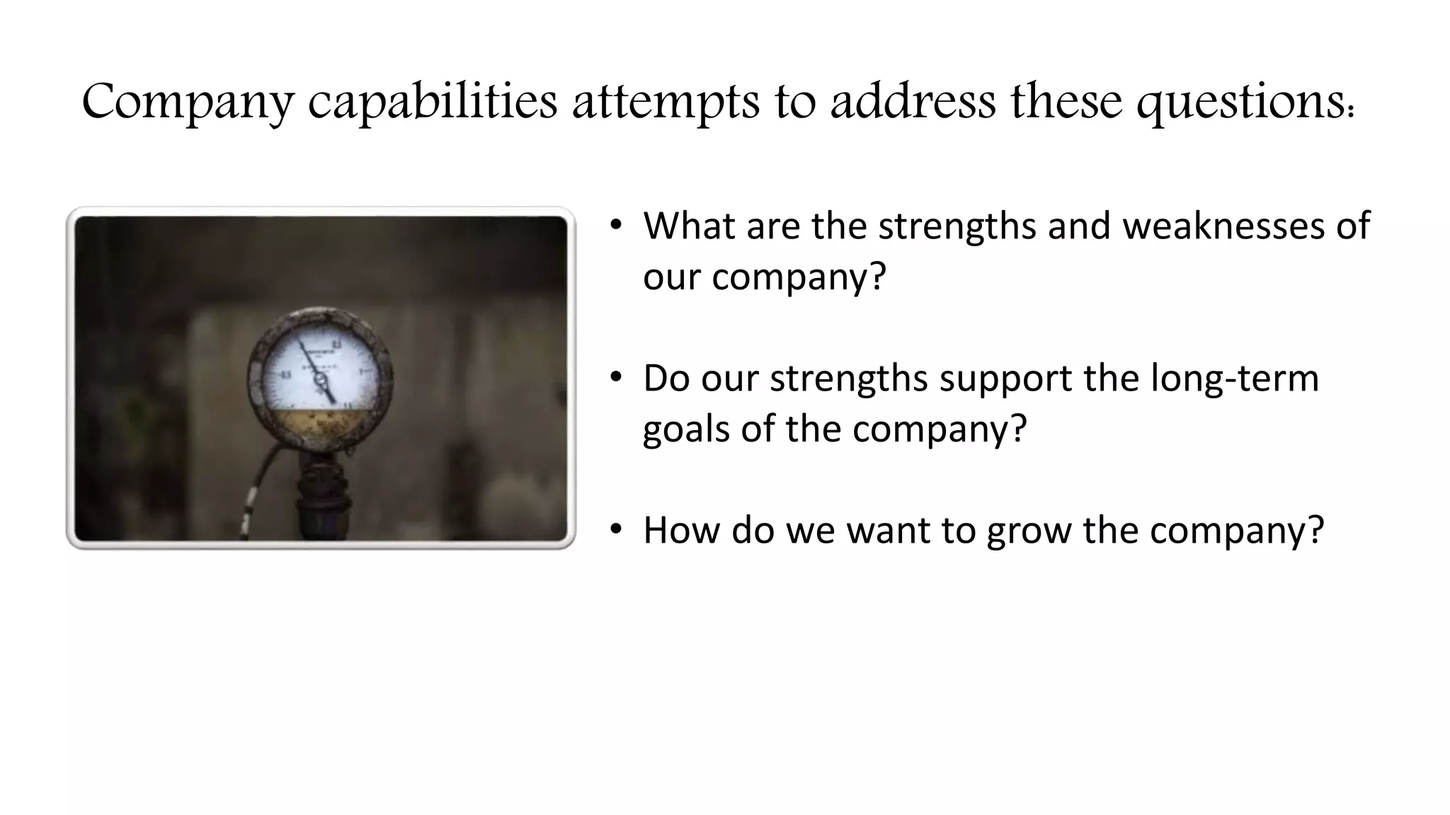 Company capabilities attempts to address these questions:
• What are the strengths and weaknesses of
our company?
• Do our strengths support the long-term
goals of the company?
• How do we want to grow the company?
 