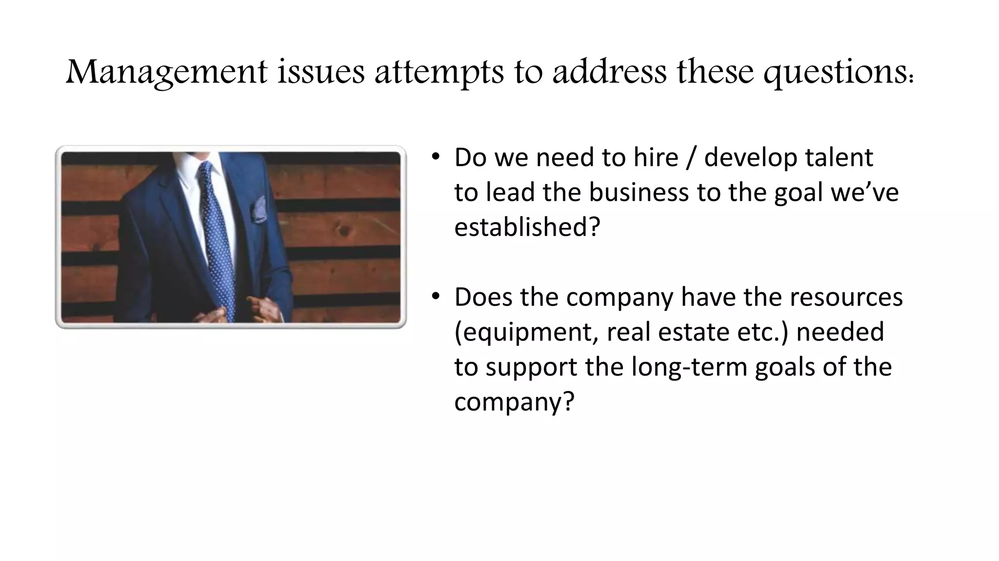 Management issues attempts to address these questions:
• Do we need to hire / develop talent
to lead the business to the goal we’ve
established?
• Does the company have the resources
(equipment, real estate etc.) needed
to support the long-term goals of the
company?
 