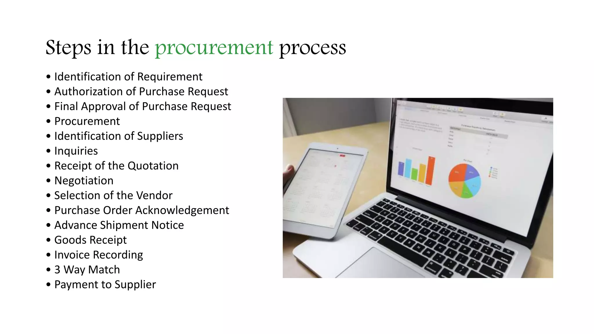 Steps in the procurement process
• Identification of Requirement
• Authorization of Purchase Request
• Final Approval of Purchase Request
• Procurement
• Identification of Suppliers
• Inquiries
• Receipt of the Quotation
• Negotiation
• Selection of the Vendor
• Purchase Order Acknowledgement
• Advance Shipment Notice
• Goods Receipt
• Invoice Recording
• 3 Way Match
• Payment to Supplier
 