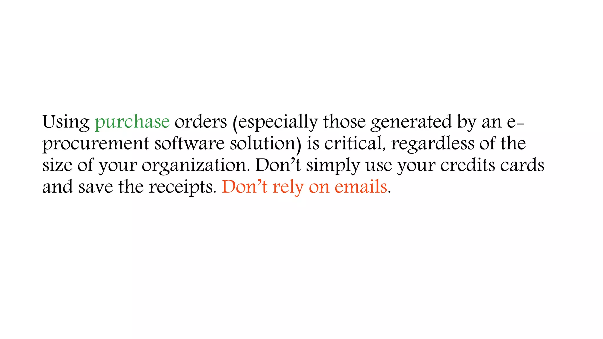 Using purchase orders (especially those generated by an e-
procurement software solution) is critical, regardless of the
size of your organization. Don’t simply use your credits cards
and save the receipts. Don’t rely on emails.
 