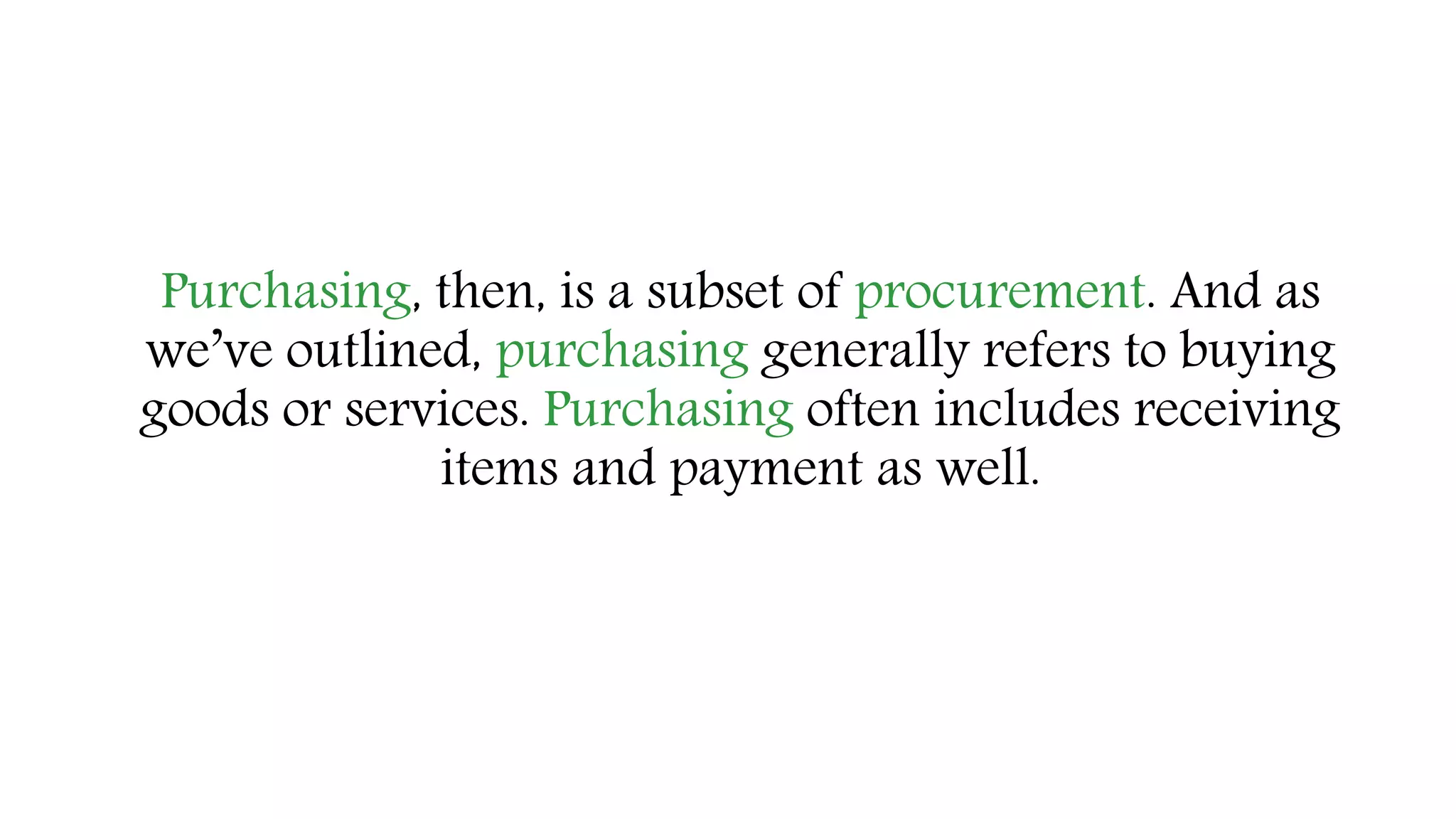 Purchasing, then, is a subset of procurement. And as
we’ve outlined, purchasing generally refers to buying
goods or services. Purchasing often includes receiving
items and payment as well.
 