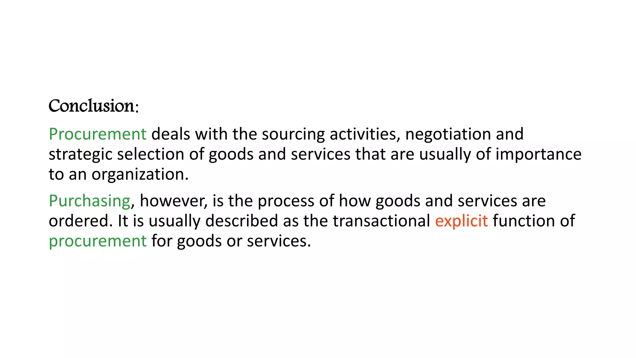 Conclusion:
Procurement deals with the sourcing activities, negotiation and
strategic selection of goods and services that are usually of importance
to an organization.
Purchasing, however, is the process of how goods and services are
ordered. It is usually described as the transactional explicit function of
procurement for goods or services.
 