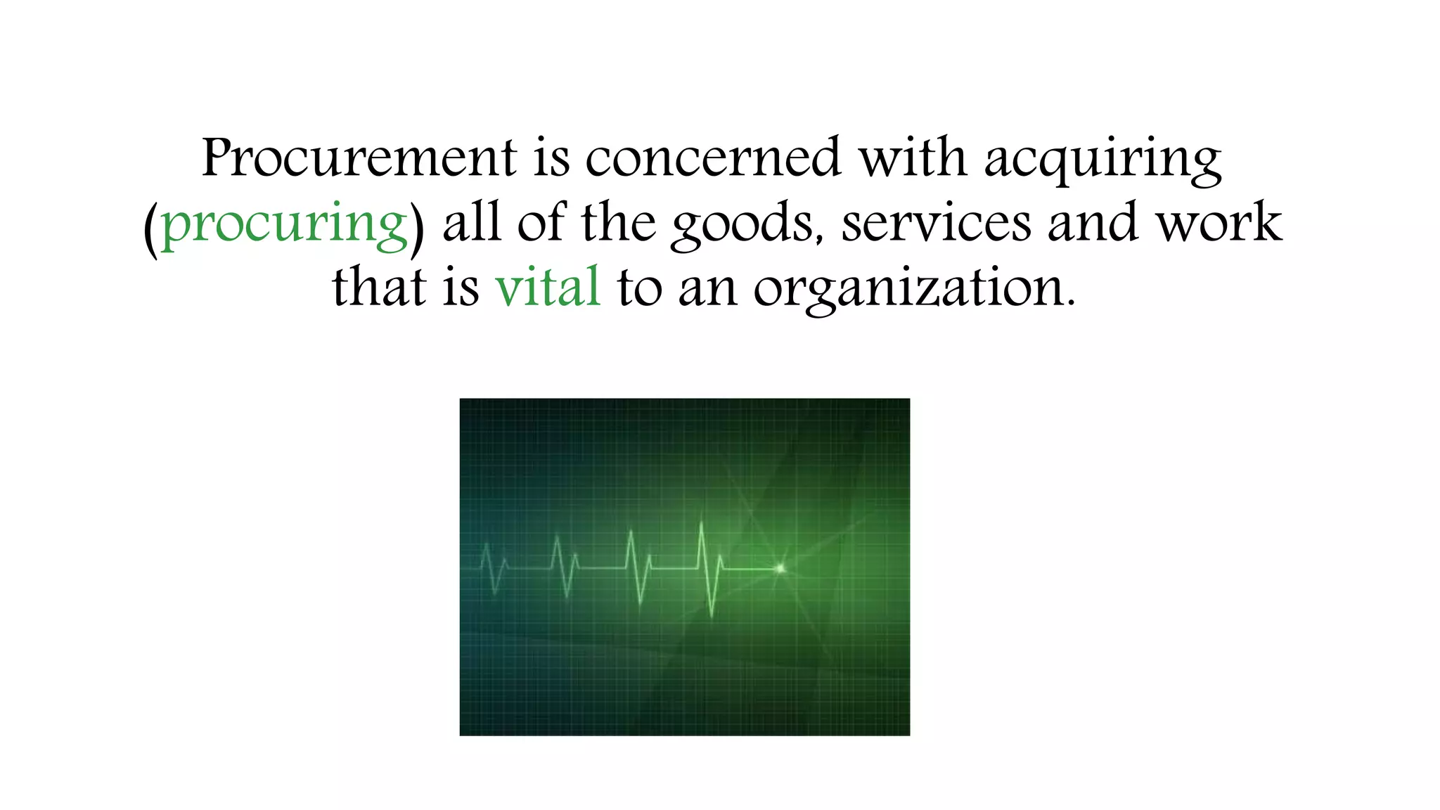 Procurement is concerned with acquiring
(procuring) all of the goods, services and work
that is vital to an organization.
 