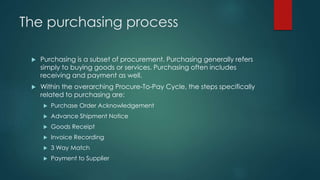 The purchasing process
 Purchasing is a subset of procurement. Purchasing generally refers
simply to buying goods or services. Purchasing often includes
receiving and payment as well.
 Within the overarching Procure-To-Pay Cycle, the steps specifically
related to purchasing are:
 Purchase Order Acknowledgement
 Advance Shipment Notice
 Goods Receipt
 Invoice Recording
 3 Way Match
 Payment to Supplier
 