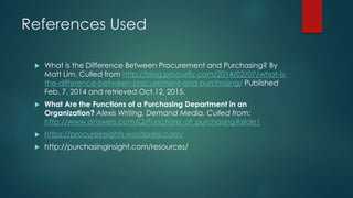 References Used
 What is the Difference Between Procurement and Purchasing? By
Matt Lim. Culled from http://blog.procurify.com/2014/02/07/what-is-
the-difference-between-procurement-and-purchasing/ Published
Feb. 7, 2014 and retrieved Oct.12, 2015.
 What Are the Functions of a Purchasing Department in an
Organization? Alexis Writing, Demand Media. Culled from:
http://www.answers.com/Q/Functions_of_purchasing#slide1
 https://procureinsights.wordpress.com/
 http://purchasinginsight.com/resources/
 