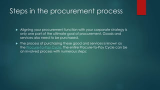 Steps in the procurement process
 Aligning your procurement function with your corporate strategy is
only one part of the ultimate goal of procurement. Goods and
services also need to be purchased.
 The process of purchasing these good and services is known as
the Procure-To-Pay Cycle. The entire Procure-To-Pay Cycle can be
an involved process with numerous steps:
 