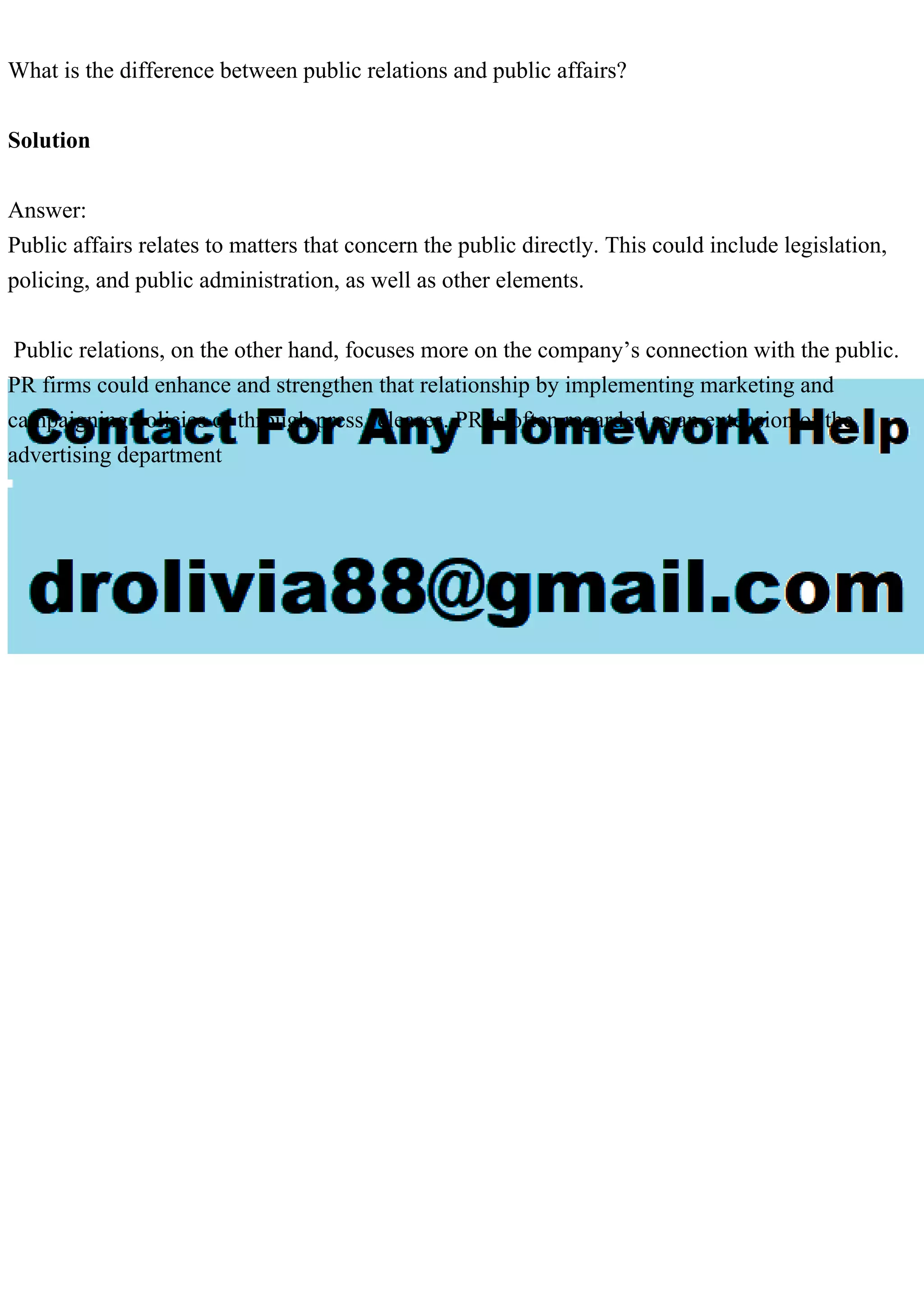 What is the difference between public relations and public affairs?
Solution
Answer:
Public affairs relates to matters that concern the public directly. This could include legislation,
policing, and public administration, as well as other elements.
Public relations, on the other hand, focuses more on the company’s connection with the public.
PR firms could enhance and strengthen that relationship by implementing marketing and
campaigning policies or through press releases. PR is often regarded as an extension of the
advertising department