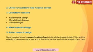 3
2. Check our qualitative data Analysis section
3. Quantitative research
• Experimental design
• Correlational designs
• Survey designs
4. Mixed methods design
5. Action research design
Some important factors in research methodology include validity of research data, Ethics and the
reliability of measures most of your work is finished by the time you finish the analysis of your data
www.phdassistance.com
 