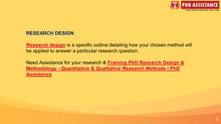 5
RESEARCH DESIGN
Research design is a specific outline detailing how your chosen method will
be applied to answer a particular research question.
Need Assistance for your research & Framing PhD Research Design &
Methodology - Quantitative & Qualitative Research Methods | PhD
Assistance
 