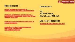 Contact us :
UK
10 Park Place,
Manchester M4 4EY
UK: +44-1143520021
www.phdassistance.com
Recent topics :
LATEST RESEARCH TOPICS WORTH
RESEARCHING IN THE ARTS AND HUMANITIES
PURSUING RESEARCH IN PUBLIC HEALTH &
EPIDEMIOLOGY: RESEARCH TOPICS AND LATEST
TRENDS – 2018-2020
RESEARCH TOPICS WORTH INVESTIGATING IN
CIVIL ENGINEERING
RESEARCH TOPICS IN ELECTRONICS AND
ELECTRICAL ENGINEERING
PHD RESEARCH DESIGN
 