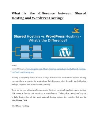 What is the difference between Shared
Hosting and WordPres Hosting?
image
source:http://s://​www.hostgator.com/blog/~/tmp/wp-uploads/2016/08/Shared-Hosting-
vs-WordPress-Hosting.png
Hosting is completely critical Feature of any online business. Without the absolute hosting,
you won’t have a website, it’s as simple as that. However, select the right kind of hosting
package for your needs is another thing entirely.
There are various options you’ll come across. The most common being basic shared hosting,
VPS, managed hosting, and running a commited server. To keep object simple we’re going
to Take look at two of the most unussual hosting options for websites that use the
WordPress CMS​.
WordPres Hosting
 