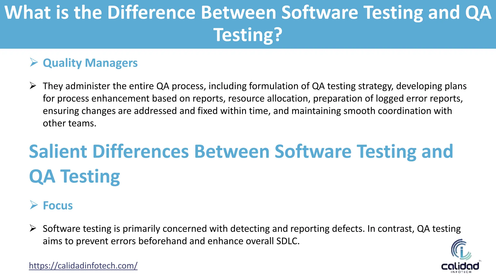https://calidadinfotech.com/
 Quality Managers
 They administer the entire QA process, including formulation of QA testing strategy, developing plans
for process enhancement based on reports, resource allocation, preparation of logged error reports,
ensuring changes are addressed and fixed within time, and maintaining smooth coordination with
other teams.
Salient Differences Between Software Testing and
QA Testing
 Focus
 Software testing is primarily concerned with detecting and reporting defects. In contrast, QA testing
aims to prevent errors beforehand and enhance overall SDLC.
What is the Difference Between Software Testing and QA
Testing?
 